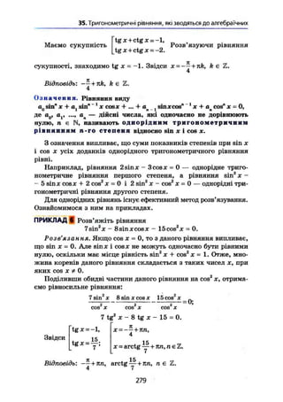 35. Тригонометричні рівняння, які зводяться до алгебраїчних
Маємо сукупність
tgx+ctgx = -l,
Розв язуючи рівняння
tgx+ctgx = -2.
сукупності, знаходимо tg х = -1. Звідси х = -— + nk, k є Z.
4
Відповідь: + k є Z.
4
Означення. Рівняння виду
ап sin" X + a, sin" *1
х cosx + ... + а , sinxcos" 1
х + a cos" х - 0,0 1 п -1 п 7
де а0, а,, ап — дійсні числа, які одночасно не дорівнюють
нулю, п є N, називають однорідним тригонометричним
рівнянням п-го степеня відносно sin X І COS X.
З означення випливає, що суми показників степенів при sin х
і cos X усіх доданків однорідного тригонометричного рівняння
рівні.
Наприклад, рівняння 2sin* - 3cosх = 0 — однорідне триго-
нометричне рівняння першого степеня, а рівняння sin2
X -
- 5 sin ж cosX + 2 cos2
X = 0 і 2 sin2
х - cos2
х = 0 — однорідні три-
гонометричні рівняння другого степеня.
Для однорідних рівнянь існує ефективний метод розв'язування.
Ознайомимося з ним на прикладах.
ПРИКЛАД в Розв'яжіть рівняння
7sin2
x - 8sinxcosx - 15cos2
x = 0.
Розв'язання. Якщо cos х = 0, то з даного рівняння випливає,
що sin X = 0. Але sin ж і cosx не можуть одночасно бути рівними
нулю, оскільки має місце рівність sin2
X + cos2
X = 1. Отже, мно-
жина коренів даного рівняння складається з таких чисел х, при
яких cos X * 0.
Поділивши обидві частини даного рівняння на cos2
х, отрима-
ємо рівносильне рівняння:
7 sin'"' X 8 sin X соз х 15cos 2
x_
„ _ - _ uj
cos X cos X cos X
7 tg2
x - 8 tg x - 15 = 0.
tgx = -l,
Звідси . 15
tgx = —;
X — — — + Tin,
4
15
X = arctg —+тел, л є І
л 15
Відповідь: —— + 7ш, arctg —+ ил, л є
279
 