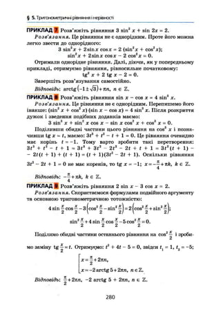§ 5. Тригонометричні рівняння і нерівності
ПРИКЛАД 7 Розв'яжіть рівняння 3 sin2
х + sin 2х = 2.
Розв'язання. Це рівняння не є однорідним. Проте його можна
легко звести до однорідного:
З sin2
* + 2 sin X cos л; = 2 {sin2
л: 4- cos2
*);
sin2
* + 2sinx cosx - 2 cos2
* = 0.
Отримали однорідне рівняння. Далі, діючи, як у попередньому
прикладі, отримуємо рівняння, рівносильне початковому:
tg2
ж + 2 tg х - 2 = 0.
Завершіть розв'язування самостійно.
Відповідь: arctg (-1 ± л/з) + пп, П Є
ПРИКЛАД в Розв'яжіть рівняння sin х - cos х = 4 sin3
х.
Розв'язання. Це рівняння не є однорідним. Перепишемо його
інакше: (sin2
х + cos2
JC) (sin х - cos х) = 4 sin3
х. Після розкриття
дужок і зведення подібних доданків маємо:
, о . о » 2 о _
З sin X + sin X COS X - sin X COS X + COS X = 0.
Поділивши обидві частини цього рівняння на cos3
х і позна-
чивши tg X = t, маємо: З*3
+ t2
- t + 1 = 0. Це рівняння очевидно
має корінь t = -1. Тому варто зробити такі перетворення:
Зі3
+ і2
- / + 1 = 3t3
+ Зі2
- 2t2
- 2t + t + 1 = 3t2
(t + 1) -
- 2t(t + 1) + (f + 1) = (t + 1)(3(2
-2f + 1). Оскільки рівняння
3f2
- 2t + 1 = 0 не має коренів, то tg х = -1; х = ——+nk, k є Z.
4
Відповідь: -— + jtk, k є Z.
4
ПРИКЛАД 9 Розв'яжіть рівняння 2 sin X - 3 cos X = 2.
Розв'язання. Скористаємося формулами подвійного аргументу
та основною тригонометричною тотожністю:
л • X X пі гх . г і і 2Х , . 2 лг
4sm — cos 3 cos sin — =2 cos —+ sin — ;
2 2  2 21  2 21
sin2
* + 4 sin - cos * •- 5 cos2
- = 0.
2 2 2 2
Поділимо обидві частини останнього рівняння на cos2
— і зроби-
мо заміну tg — = t. Отримуємо: t2
+ 4t - 5 = 0, звідси t = 1, f, = -5;
2
х = - + 2кп,
2
* = -2arctg5+2nn, n e Z .
Відповідь: ^ + 2nn, ~2 arctg 5 + 2пп, n є Z.Сі
280
 