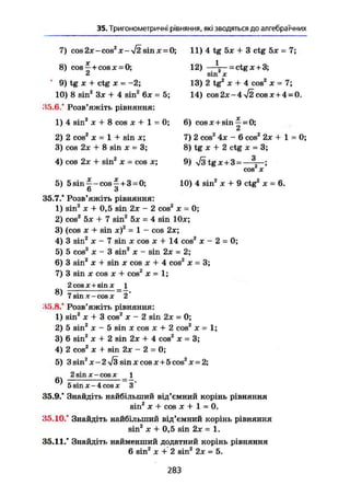 35. Тригонометричні рівняння, які зводяться до алгебраїчних
7) cos 2JC-COS2
JC-V2 sinjc = 0;
8) cos ~ + cos X = 0;
0
9) tg X + ctg X = -2;
10) 8 sin2
Зх + 4 sin2
6* = 5;
,45.6.* Розв'яжіть рівняння:
1) 4 sin2
Je + 8 cos X + 1 = 0;
2) 2 cos2
X = 1 + sin JC;
3) cos 2x + 8 sin x = 3;
4) cos 2x + sin2
X - cos x;
11) 4 tg 5x + 3 ctg 5x = 7;
1
12) • = ctg X + 3;
sin2
X
13) 2 tg2
X + 4 cos2
X = 7;
14) COS2JC-4 V2COSJC + 4 = 0.
6) cosJC+sin —= 0;
dt
7) 2 cos2
4x - 6 cos2
2x + 1 = 0;
8) tg JE + 2 ctg X = 3;
9) ^/3tgjc+3= 3-;
COS JC
10) 4 sin2
JC + 9 ctg2
X = 6.5) 5sin^-cos^ + 3 = 0;
6 3
35.7." Розв'яжіть рівняння:
1) sin2
JC + 0,5 sin 2JC - 2 cos2
JC = 0;
2) cos2
5x + 7 sin2
5x = 4 sin 10x;
3) (cos X + sin JC)2
= 1 - cos 2x;
4) 3 sin2
JC - 7 sin X cos x + 14 cos2
x - 2 = 0;
5) 5 cos2
JC - 3 sin2
X - sin 2JC = 2;
6) 3 sin2
X + sin JC cos JC + 4 cos2
x = 3;
7) 3 sin X cos JC + cos2
x = 1;
2 cos JC + sin JC _ 1
^ 7 sin X - cos X 2
35.8." Розв'яжіть рівняння:
1) sin2
X + 3 cos2
X - 2 sin 2JC = 0;
2) 5 sin2
JC - 5 sin X cos JC + 2 cos2
x = 1;
3) 6 sin2
Ж + 2 sin 2JC + 4 cos2
JC = 3;
4) 2 cos2
JC + sin 2x - 2 = O;
5) 3 sin2
jc-2/3 sinjccosjc+5cos2
x = 2;
2 sin X - cos JC _ 1
5 sin X - 4 cos X 3
35.9." Знайдіть найбільший від'ємний корінь рівняння
sin2
JC + cos JC + 1 = 0.
35.10." Знайдіть найбільший від'ємний корінь рівняння
sin2
JC + 0,5 sin 2JC = 1.
35.11." Знайдіть найменший додатний корінь рівняння
6 sin2
JC + 2 sin2
2JC = 5.
283
 
