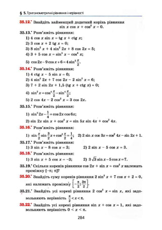 § 5. Тригонометричні рівняння і нерівності
36.12.' Знайдіть найменший додатний корінь рівняння
sin X cos X + cos2
X - 0.
35.13." Розв'яжіть рівняння:
1) 4 cos X sin X = tg X + ctg x;
2) 3 cos X + 2 tg JC = 0;
3) 8 sin2
x + 4 sin2
2x + 8 cos 2JC = 5;
4) 3 + 5 cos JC = sin4
JC - cos4
x;
5) cos2x-9cosjc + 6 = 4sin2
—.
2
35.14." Розв'яжіть рівняння:
1) 4 ctg JC - 5 sin JC = 0;
2) 4 sin2
2JC + 7 cos 2x - 2 sin2
JC = 6;
3) 7 + 2 sin 2:t + 1,5 (tg X + ctg JC) = 0;
л  • 2 4 X 4 X
4) sin JC-cos — s i n —;
2 2
5) 2 cos 4JC - 2 cos2
JC = 3 cos 2JC.
35.15." Розв'яжіть рівняння:
1) sinz
2jc-- = cos2xcos6jc;
4
2) sin 2JC sin X + cos2
JC = sin 5JC sin 4x + cos2
4jc,
35.16.* Розв'яжіть рівняння:
1) sin — sin —JC -t- cos2
—• — —; 2) 2 sin x cos 3JC = cos2
4JC - sin 2JC + 1.
2 2 2 4
35.17." Розв'яжіть рівняння:
1) 3 sin лс - 8 cos JC - 3; 2) 2 sin JC - 5 cos x = 3.
35.18." Розв'яжіть рівняння:
1)3 sin JC + 5 cos X = -3; 2) 3 л/3 sin JC - 5 cos JC = 7.
35.19." Скільки коренів рівняння cos 2JC + sin JC = cos2
x належать
проміжку [-я; я]?
35.20." Знайдіть суму коренів рівняння 2 sin2
х + 7 cos х + 2 = 0,
л.Зя
2' 2 .
які належать проміжку
35.21." Знайдіть усі корені рівняння 2 cos2
JC = sin х, які задо-
к
вольняють нерівність — < X < я.
3 5 . 2 2 . ' Знайдіть усі корені рівняння sin JC + cos JC = 1 , які задо-
вольняють нерівність 0 < JC < я.
284
 