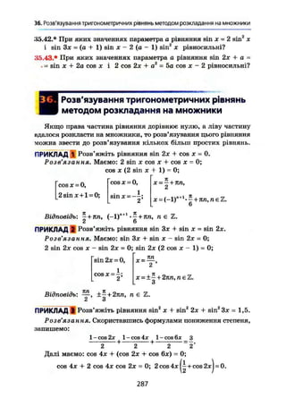 36. Розв'язування тригонометричних рівнянь методом розкладання на множники
35.42.* При яких значеннях параметра а рівняння sin х = 2 sin2
х
і sin Зх = (а + 1) sin X - 2 (а - 1) sin2
х рівносильні?
.15.43.* При яких значеннях параметра а рівняння sin 2х + а -
. = sin X + 2a cos JC і 2 cos 2х + а2
= 5a cos JC - 2 рівносильні?
Розв'язування тригонометричних рівнянь
методом розкладання на множники
Якщо права частина рівняння дорівнює нулю, а ліву частину
вдалося розкласти на множники, то розв'язування цього рівняння
можна звести до розв'язування кількох більш простих рівнянь.
ПРИКЛАД 1 Розв'яжіть рівняння sin 2JC + cos JC - 0.
Розв'язання. Маємо: 2 sin JC cos JC + cos JC = 0;
cos JC (2 sin X + 1) = 0;
cos X = 0,
2 sin JC + 1 » 0;
cos JC = 0,
sin JC - - - ;
dt
X = — + nn,
6
Відповідь: in, (-1)л+!
кп, n є Z.
ПРИКЛАД 2 Розв'яжіть рівняння sin 3JC + sin JC = sin 2JC.
Розв'язання. Маємо: sin 3JC + sin x - sin 2JC = 0;
2 sin 2JC cos X - sin 2JC = 0; sin 2JC (2 cos JC - 1) - 0;
яn
sin 2JC = 0,
1
2;C O S JC =
JC = -
2 '
x = ±— + 2nn, nel
3
Відповідь: ±-+2nn, n є
2 3
ПРИКЛАД 1 Розв'яжіть рівняння sin2
JC + sin2
2JC + sin2
3JC = 1,5.
Розв'язання. Скориставшись формулами пониження степеня,
запишемо:
З
2
1 - cos 2JC 1 - cos 1 - cos 6х
- + Г + -
2 2 2
Далі маємо: cos 4JC + (cos 2x + cos 6JC) = 0;
cos 4JC + 2 cos 4x cos 2JC = 0; 2cos4jc(^+cos2jcj=:0.
287
 