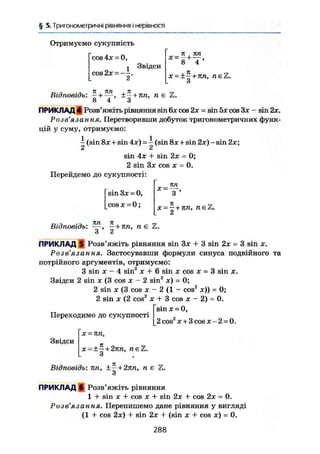 § 5. Тригонометричні рівняння і нерівності
Отримуємо сукупність
cos 4х = 0,
1 Звідси
cos 2х =—.
2
к , пп
* = 8 +
Т '
Х = ± — + 7Ш, пє'і
Відповідь: —+—, ±—+ пп, пє Z.
8 4 3
ПРИКЛАД 4 Розв'яжіть рівняння sin 6х cos 2х = sin 5х cos Зх - sin 2х.
Розв ЯЗ СІ Н-И. Я• Перетворивши добуток тригонометричних функ-
цій у суму, отримуємо:
- (sin 8х + sin 4х) = 7 (sin 8х + sin 2х) - sin 2х;
2 2
sin 4х + sin 2х
2 sin Зх cos X =
Перейдемо до сукупності:
г
Ш.
З '
= 0;
0.
sin Зх = 0,
cos X = 0;
X = -
х = -+кп, neZ.
Відповідь:
кп к
З ' 2
+ кп, п е
ПРИКЛАД S Розв'яжіть рівняння sin Зх + 3 sin 2х - 3 sin х.
Розв'язання. Застосувавши формули синуса подвійного та
потрійного аргументів, отримуємо:
З sin X - 4 sin3
X + 6 sin X cos x = 3 sin x.
Звідси 2 sin X (3 cos x - 2 sin2
x) = 0;
2 sin X (3 cos X - 2 (1 - cos2
x)) = 0;
2 sin X (2 cos2
X + 3 cos x - 2) = 0.
sin x = 0,
2 cos2
X + 3 cos X - 2 = 0.
Переходимо до сукупності
Звідси
х = пп,
х-±^ + 2кп, пе'і
Відповідь: пп, ±- + 2пп, п є Z.
З
ПРИКЛАД 6 Розв'яжіть рівняння
1 -і- sin X + cos X + sin 2х + cos 2х = 0.
Розв'язання. Перепишемо дане рівняння у вигляді
(1 + cos 2х) + sin 2х + (sin х + cos х) = 0.
288
 