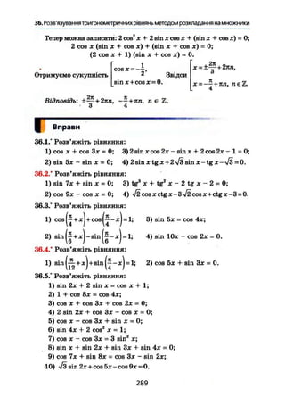 36. Розв'язування тригонометричних рівнянь методом розкладання на множники
Тепер можна записати: 2 cos2
х + 2 sin х сов х + (sin х + cos х) - 0;
2 cos X (sin X + cos х) + (sin X + cos x) - 0;
(2 cos X + 1) (sin X + cos яг) = 0.
1
2
Звідси
sin x+cos* = 0.
Отримуємо сукупність
cos x = ~- х = ±Щ-+2пп,
о
X = — - + 7 Ш , П Є І
4
Й7Г Я
Відповідь: ±— + 2лп, — + n n , л є
З 4
Г Вправи
36.1." Розв'яжіть рівняння:
1) cos де + cos Зде = 0; 3) 2 sin де cos 2де - sin х + 2 cos 2де - 1 = 0;
2) sin Ьх - sin де = 0; 4) 2sinxtgx+2 7з s i n x - t g x - ^ = 0.
36.2.° Розв'яжіть рівняння:
1) sin 7х + sin X = 0; 3) tg3
х + tg2
х - 2 tg х - 2 = 0;
2) cos 9де - cos X = 0; 4) л/2созх^*-Зч/2 cosx+ctg де-3 = 0.
36.3.' Розв'яжіть рівняння:
1) cos(j + x)+cos(j-Jc)=l;
2) sin(f+x)-sin(f-x) = l;
36.4.* Розв'яжіть рівняння:
1) s i n ( ^ + * ) + s i n ( j - * ) = l;
36.5.° Розв'яжіть рівняння:
3) sin 5де = cos 4де;
4) sin 10* - cos 2де = 0.
2) cos 5де + sin 3* = 0.
1) sin 2де + 2 sin де = cos де + 1;
2) 1 + cos 8* = cos 4де;
3) cos де + cos З* + cos 2де = 0;
4) 2 sin 2де + cos Зде - cos де = 0;
5) cos де - cos 3* + sin * = 0;
6) sin 4де + 2 cos2
* = 1;
7) cos де - cos 3* = 3 sin2
де;
8) sin де + sin 2де + sin Зде + sin 4де = 0;
9) cos 7x + sin 8* = cos Зж - sin 2ж;
10) V3sin2x+cos5x-cos9x = 0.
289
 