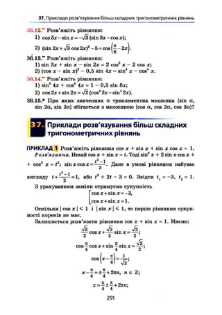 37. Приклади розв'язування більш складних тригонометричних рівнянь
Л6.12." Розв'яжіть рівняння:
1) cos Зле - sin ж = -л/з (sin Зж- cos ж);
2) (sin 2ле + >/з cos2х) 2
-5 = c o s - 2 ж
36.13." Розв'яжіть рівняння:
1) sin Зж + sin ж - sin 2х = 2 cosz
ж - 2 cos ж;
2) (cos ж - sin xf - 0,5 sin 4х - sin4
х - cos4
ж.
36.14." Розв'яжіть рівняння:
1) sin3
4ж + cos3
4х = 1 - 0,5 sin 8х;
2) cos 2ж + sin 2ж = >/2 (соз4
2ж-зіп4
2ж).
36.15.* Прн яких значеннях а триелементна множина {sin а,
sin 2а, sin За} збігається з множиною {cos a, cos 2а, cos За}?
шПриклади розв'язування більш складних
тригонометричних рівнянь
ПРИКЛАД 1 Розв'яжіть рівняння cos лс + sin ж + sin х cos ж = 1.
Розв'язання. Нехай cos ж + sin х = t. Тоді sin2
х + 2 sin х cos ж +
+ cos2
X = t2
; sinXcosX- * Дане в умові рівняння набуває
t2
-1
вигляду t + = або tr + 2t - 3 = 0. Звідси t1 = -3, t2 = 1.
З урахуванням заміни отримуємо сукупність
["cos ж + sin ж =-З,
|_COS X 4* sin Ж = 1.
Оскільки I COS Ж І < 1 І I sin Ж І < 1, то перше рівняння сукуп-
ності коренів не має.
Залишається розв'язати рівняння cos ж + sin ж = 1. Маємо:
ТІ уі2 .
cos X + —т- sin X = "V;
2 2 2
п . 7t . УІ2
cos — cos ж + sin — sin X = -—;
4 4 2
cos
Н Ь т г
x-~ = ±~+2nn, n є Z;
4 4
4 4
291
 