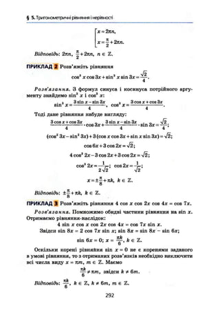 § 5. Тригонометричні рівняння і нерівності
X • 2пп,
х~^ + 2пп.
£
Відповідь: 2лп, ~ + 2пп, п є Z.
ПРИКЛАД 2 Розв'яжіть рівняння
COS3
X cos Зх + sin3
X sin Зх = .
4
Розв'язання. З формул синуса і косинуса потрійного аргу-
менту знайдемо sin3
х і cos3
х:
. а 3 sin x-sin3x а 3cosx + cos3x
SIN х= , COS Ї = .
4 4
Тоді дане рівняння набуде вигляду:
З cos X + cos Зх „ 3 sin X - sin Зх . „ V2
cos Зх + sin Зх = — ;
4 4 4
(cos2
Зх - sin2
Зх)+3 (cos X cos Зх + sin х sin Зх) = І2;
cos 6х + 3 cos 2Х-УІ2
4 cos3
2х - 3 cos 2х+3 cos 2х = -І2;
cos3
2x = — c o s 2 x = -^=;
2 V2 V2
it
X = ± | + JtÄ, k Є Z.
Відповідь: ±~ + nk, k є %.
8
ПРИКЛАД 3 Розв'яжіть рівняння 4 cos х cos 2х cos 4х = cos 7х.
Розв'язання. Помножимо обидві частини рівняння на sin х.
Отримаємо рівняння-наслідок:
4 sin X cos X cos 2х cos 4х = cos Ix sin x.
Звідси sin 8x = 2 cos 7x sin x; sin 8x = sin 8x - sin 6x;
sin 6x = О; X = k є Z.
6
Оскільки корені рівняйня sin X = 0 не є коренями заданого
в умові рівняння, то з отриманих розв'язків необхідно виключити
всі числа виду х = лт, те Z. Маємо
~ Ф лт, звідси k * 6т.
6
кk
Відповідь: —, k є Z, k * 6т, т є Z.
6
292
 