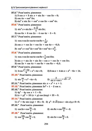 § 5. Тригонометричні рівняння і нерівності
37.5." Розв'яжіть рівняння:
1) 3 cos X + 3 sin X + sin Зх - cos Зх = О;
2) cos 4х = cos2
Зх;
3) sin3
X sin Зх + cos3
X cos Зх = cos3
4x.
37.6." Розв'яжіть рівняння:
З у/з
1) sin3
x + sin3x =—-~sin2x;
4
2) cos 6x + 8 cos 2x - 4 cos 4x - 5 = 0.
37.7." Розв'яжіть рівняння:
1) cosxcos2xcos4xcos8x = ^ ;
2) cos X + cos 2x + cos 3x + cos 4x = -0,5;
о
3) cos2
X + cos2
2x+cos2
3x + cos2
4x = 1-.
4
37.8." Розв'яжіть рівняння:
1) cos X cos 2x cos 4x cos cos 15x;
о
2) sin X + sin 2x + sin 3x = cos x + cos 2x + cos 3x;
3) cos 2x + cos 4x + cos 6x + cos 8x = -0,5.
37.9." Розв'яжіть рівняння:
1) 2СО8^-І^ =ж2 + 4л:+ 6
; 2) 3 cos X + 4 sin x = x2
- 6x + 14.
6
37.10." Розв'яжіть рівняння:
D s i n f = x 2
- 4 x + 5; 2) B i n x l c o S x = ^ - ^ -
37.11." Розв'яжіть рівняння sin X = X2
+ X + 1.
37.12." Розв'яжіть рівняння Зх2
= 1 - 2 cos х.
37.13." Розв'яжіть рівняння:
1) 4у2
- 4у cos X + 1 = 0;
2) (х + у)2
+ 10 (х + у) cos (яху) + 25 = 0.
37.14." Розв'яжіть рівняння:
1) X2
+ 8х sin (ху) + 16.= 0; 2) уя
-3 V2(cosx-sinx)j/ + 9 = 0.
37.15." Розв'яжіть рівняння:
1) cos 2х + cos ^ = 2; 2) sin6x+cos^- = -2.
СІ и
37.16." Розв'яжіть рівняння:
1) c o s ^ c o s ^ = l; 2) sin2x+cos^ = 2.7
6 6 ' З
294
 