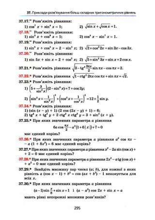 37. Приклади розв'язування більш складних тригонометричних рівнянь
37.17." Розв'яжіть рівняння:
1) cos7
JC + sin4
X = 1; 2) Vs i n х +
Vc o s х =
37.18." Розв'яжіть рівняння:
1) sin3
X + cos® х = І; 2) cos4
X - sin7
JC = 1.
37.19." Розв'яжіть рівняння:
1) sin5
JC + cos5
JC = 2 - sin4
JC; 2) si2 + cosz
2.r -sin3jc-cos3jc.
37.20." Розв'яжіть рівняння:
1) sin 5JC + sin X = 2 + cos2
JC; 2) ^/s+sin2
3JC = sin JC + 2 COS JC.
37.21.* Розв'яжіть рівняння - tg2
sin ITJC - cos =
37.22.* Розв'яжіть рівняння - ctg2
2NJC cosROC+ sin TU: =
37.23.* Розв'яжіть рівняння:
1) FÖ H %—) (2 - sin® JC) = 7 + cos 2y;
V sin X!
2) (sin2
X + —V-) +(cos2
Jc+   =12 + ^ sin y.
 sm2
xl  cos XI 2
37.24.* Розв'яжіть рівняння:
1) (sin (JC - y) + 1) (2 cos (2JC - y ) + 1) = 6;
2) tg4
JC + tg4
у + 2 ctg2
JC ctg2
у = 3 + sin2
(JC + y).
37.25.* При яких значеннях параметра а рівняння
6 a c o s ^ - A 2
( l + 6| JC])+7 = 0
z
має єдиний корінь?
37.26.* При яких значеннях параметра а рівняння а2
cos пх -
- а (1 + 8JC2
) = 6 має єдиний корінь?
37.27.* При яких значеннях параметра а рівняння х2
- 2а sin (cos JC) +
+ 2 = 0 має єдиний корінь?
37.28.* При яких значеннях параметра а рівняння 2JCz
- atg (cos JC) +
+ а2
= 0 має єдиний корінь?
37.29.* Знайдіть множину пар чисел (а; Ь), для кожної з яких
рівність а (cos х - 1) + b2
= cos (ajc + b2
) - 1 виконується для
всіх X.
37.30.* При яких значеннях параметра а рівняння
(а -1) sin ^ + sin JC = 1 і (а - а2
) cos 2х + sin JC - а
о
мають рівні непорожні множини розв'язків?
295
 