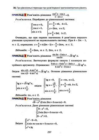 38. Про рівносильні переходи при розв'язуванні тригонометричних рівнянь
ПРИКЛАД 2 Розв'яжіть рівняння
cos X — cos X
= 0.
1 - sin X
Розв'язання. Перейдемо до рівносильної системи:
cos х = 0,
cos X = 1,
sin х * 1 ;
х- — + nk, keZ,
X = 2nn, neZ,
x*^ + 2nl, leZ.
Очевидно, що при парних значеннях k розв'язки першого
рівняння сукупності не задовольняють систему. При k = 2т - 1,
К 71
т є Z, отримуємо х = — + я(2т-1) = -—+ 2пт, т е 2,
Z Сі
Відповідь: ~^+2пт, т є Z, 2пп, п є Z.
ПРИКЛАД S Розв'яжіть рівняння
sin Зх - 2 sin X
совЗх
Розв'язання. Застосуємо формули синуса і косинуса по-
3sin x-4sin3
x-2sinx
трійного аргументу. Отримаємо:
4cos х-3cosx
=-Jätg2
x.
і
= л/З tg2
X.
Звідси 3
"1 Х
^—4 sin^j) _ JQ TG2
X. Останнє рівняння рівносильне
cos je (1 - 4 sin х)
системі
tg х = -Тз tg2
X,
звідси
sinx*±-,
tgx = 0,
£t
х = яn, n e Z ,
x = ^ + nk, keZ,
6
8ІПХ#±І
Ci
Відповідь: пп, n є Z.
ПРИКЛАД 4 Розв'яжіть рівняння
X (2 sin 2jix+5cos7ix) = 0.
Розв'язання. Дане рівняння рівносильне системі
9-х2
= 0,
2 sin 2лх + 5 cos лх = 0,
9-х2
>0.
Звідси
X2
-9 = 0,
4 sin ях cos rtx + 5 cos nx = 0,
X2
<9;
297
 