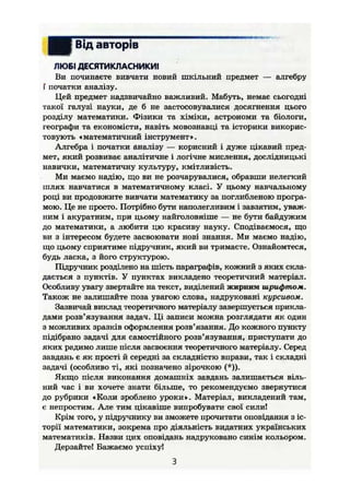 І Від авторів
ЛЮБІ ДЕСЯТИКЛАСНИКИ!
Ви починаєте вивчати новий шкільний предмет — алгебру
Г початки аналізу.
Цей предмет надзвичайно важливий. Мабуть, немає сьогодні
такої галузі науки, де б не застосовувалися досягнення цього
розділу математики. Фізики та хіміки, астрономи та біологи,
географи та економісти, навіть мовознавці та історики викорис-
товують «математичний інструмент».
Алгебра і початки аналізу — корисний і дуже цікавий пред-
мет, який розвиває аналітичне і логічне мислення, дослідницькі
навички, математичну культуру, кмітливість.
Ми маємо надію, що ви не розчарувалися, обравши нелегкий
шлях навчатися в математичному класі. У цьому навчальному
році ви продовжите вивчати математику за поглибленою програ-
мою. Це не просто. Потрібно бути наполегливим і завзятим, уваж-
ним і акуратним, при цьому найголовніше — не бути байдужим
до математики, а любити цю красиву науку. Сподіваємося, що
ви з інтересом будете засвоювати нові знання. Ми маємо надію,
що цьому сприятиме підручник, який ви тримаєте. Ознайомтеся,
будь ласка, з його структурою.
Підручник розділено на шість параграфів, кожний з яких скла-
дається з пунктів. У пунктах викладено теоретичний матеріал.
Особливу увагу звертайте на текст, виділений жирним шрифтом.
Також не залишайте поза увагою слова, надруковані курсивом.
Зазвичай виклад теоретичного матеріалу завершується прикла-
дами розв'язування задач. Ці записи можна розглядати як один
з можливих зразків оформлення розв'язання. До кожного пункту
підібрано задачі для самостійного розв'язування, приступати до
яких радимо лише після засвоєння теоретичного матеріалу. Серед
завдань є як прості й середні за складністю вправи, так і складні
задачі (особливо ті, які позначено зірочкою (*)).
Якщо після виконання домашніх завдань залишається віль-
ний час і ви хочете знати більше, то рекомендуємо звернутися
до рубрики «Коли зроблено уроки». Матеріал, викладений там,
є непростим. Але тим цікавіше випробувати свої силиі
Крім того, у підручнику ви зможете прочитати оповідання з іс-
торії математики, зокрема про діяльність видатних українських
математиків. Назви цих оповідань надруковано синім кольором.
Дерзайте! Бажаємо успіху!
З
 