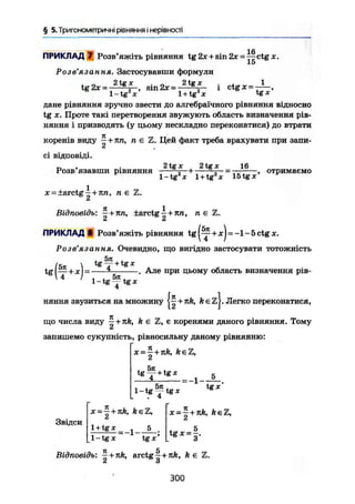 § 5. Тригонометричні рівняння і нерівності
Х6
ПРИКЛАД 7 Розв'яжіть рівняння tg2jc+sin2* = — ctg*.
15
Розв'язання. Застосувавши формули
2tgx . п 2tgx . „ і 1
— sm2х = - — і ctg де = - — ,tg 2х =:
l~tg2
x' l + tg2
x 1
tgx'
дане рівняння зручно звести до алгебраїчного рівняння відносно
tg X. Проте такі перетворення звужують область визначення рів-
няння і призводять (у цьому нескладно переконатися) до втрати
коренів виду —+пп, п є
А
сі відповіді.
Цей факт треба врахувати при запи-
, . 2 tg де 2tgx
Розв язавши рівняння -— , • +-
16
l-tg2
x l + tg2
* 15tg г *
отримаємо
x = ±arctg~ + nn, n є
Відповідь: ^ + nn, ±arctg^ + Jin, л є
ПРИКЛАДІ Розв'яжіть рівняння t g ^ + j c j = - l - 5 c t g * .
Розв'язання. Очевидно, що вигідно застосувати тотожність
tg
tgf- + tg*
l - t g ^ t g *
. Але при цьому область визначення рів-
няння звузиться на множину + nk, k є z j . Легко переконатися,
що числа виду —+nk, k є Z, є коренями даного рівняння. Тому
запишемо сукупність, рівносильну даному рівнянню:
x = ^ + nk, keZ,
£
*T + t e x
= і 5
tg де"
Звідси
x- — + nk, keZ,
A
1 + tg X 5_
1 - tg X tg X '
x=~+nk, ft є;
tg*=f.
Відповідь: ^ + nk, arctg ^ + k є
2 3
300
 