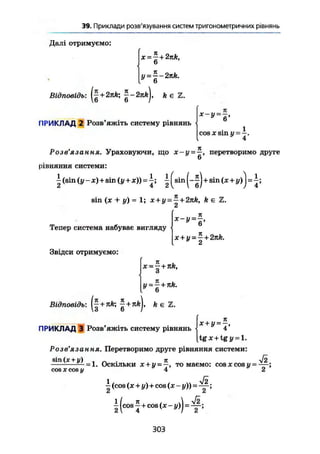 37. Приклади розв'язуваннябільшскладнихтригонометричних рівнянь
Далі отримуємо:
* = £ + ik,
У = ~ 2nk.
Відповідь: ( | + 2 n h ; ~ - 2 П А ) , k є Z.
ПРИКЛАД 2 Розв'яжіть систему рівнянь
COS * Sin ü = —.у
4
Розв'язання. Ураховуючи, що х-у = —, перетворимо друге
6
рівняння системи:
Iі (sin (у-х) + sin (у + х)) = | ( s i n + sin (x + у)j = і ;
sin (x + у) = 1; x + y- — + 2nk, k e
Тепер система набуває вигляду
Звідси отримуємо:
х-у = ~,
x + y = - + 2nk.
* 2
х = ~ + nk,
и
у^ + пк.
Відповідь: +nk ft є Z.
ПРИКЛАД Э Розв'яжіть систему рівнянь
х + у = —,
* 4
tgx + tgj/ = l.
Розв Я 3 CLflH Я• Перетворимо друге рівняння системи:
8ІП(Х + у) , „ . Jt л/2
— = 1. Оскільки х + у = —, то маємо: cosxcosu = —
cos X cos у 4 2
1 V2
- (cos (x + y) + cos (x - y ) ) = — ;
I (cos ^ + cos (x - у)) = ^ ;
303
 