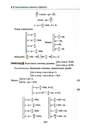 § 5. Тригонометричні рівняння і нерівності
/ л Väcos (х-{/) = — ;
x-y = ±~+2nk, k є Ъ.
4
Тепер отримуємо:
я
x-y = - + 2nk,
4
it
x + y ^ ,
X - у = + 2nk.
4
Звідси
І ж = 7 + 7tfc,
4
31
і
4
Відповідь: f^+nfe; -яй|, (пА; ^-яй), fee Z.
_ , (sin xcos г/= 0,25,
ПРИКЛАД 4 Розв яжіть систему рівнянь ]
[cos X sin у = 0,75.
Розв'язання. Запишемо систему, рівносильну даній:
sin X cos у+cos X sin у=1,
sin X cos у-cos x sin у = -0,5.
sin (x+y) = l ,
sin(x-i/) = -0,5;
x+y = - + 2nk, feeZ,
2
x-y=(-l)n + 1
-5 + яп, n є Z ;
Звідси (1)
(2)
x+y = - + 2яА,
Й
jt-y = -- + 2ли,у 6
x + y = -| + 2nk,
x-y-
5jc
+ 2nn;
х = -+я(А+п),
6
у = | +
6
304
 