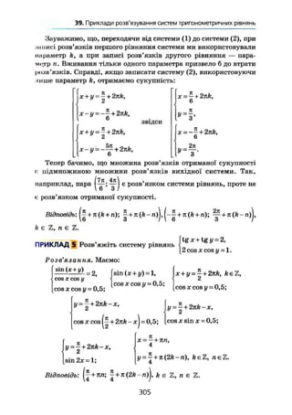 37. Приклади розв'язуваннябільшскладнихтригонометричних рівнянь
Зауважимо, що, переходячи від системи (1) до системи (2), при
. Ш І І И С І розв'язків першого рівняння системи ми використовували
параметр к, а при записі розв'язків другого рівняння — пара-
метр п. Вживання тільки одного параметра призвело б до втрати
розв'язків. Справді, якщо записати систему (2), використовуючи
пише параметр k, отримаємо сукупність:
X + у = -+2nk,
Z
х-у = ~— + 2nk,
6
X + у = — + 2nk,
£к
звідси
х-у = -
5л
' 6
+ 2nk,
x = - + 2nk,
6
п
x = ~~+2nk,
6
У-
2п
Тепер бачимо, що множина розв'язків отриманої сукупності
с підмножиною множини розв'язків вихідної системи. Так,
/7л 4л ,
наприклад, пара є
Р°зв язком системи рівнянь, проте не
є розв'язком отриманої сукупності.
Відповідь: + + ^ + n(k-n)j, л (A+n); ^ +
k є Ъ, п е Z.
ПРИКЛАД 5 Розв'яжіть систему рівнянь
tg X + tg у = 2,
2 cos я cos г/= 1.
Розв'язання. Маємо:
sin (лс + у)
= 2,
cos X cos у
cos X cos у = 0,5;
sin (х + у) = 1,
cos X cos у = 0,5;
Jje + y = | + 2nfc, fceZ,
(cos je cosy = 0,5;
y = ~+2nk-x,  у = — + 2nk - x,
Ct
cos JC cos + 2nk - xJ-0,5; [cos x sin x - 0,5;
y = ^+2 nk-x,
x = — + nn,
4
y = ^ + n(2k-n), fteZ, n e Z .
4[sin 2x = l;
Відповідь: ij + лл; ~ + n(2k~n)j, k є Z, n є Ъ.
305
 