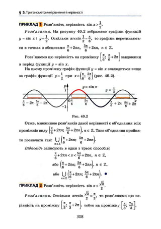 § 5. Тригонометричні рівняння і нерівності
ПРИКЛАД 1 Розв'яжіть нерівність s i n j o - .
2
Розв'язання. На рисунку 40.2 зображено графіки функцій
у = sin г і у-- Оскільки arcsin — = то графіки перетинають-
2 2 6
ся в точках з абсцисами ^+2пп, ~ + 2пп, п є Z.
6 6
Розв'яжемо цю нерівність на проміжку
К jl
6' 6
+ 2п завдовжки
в період функції у - sin X.
На цьому проміжку графік функції у - sin х знаходиться вище
за графік функції у = — при
2
У"
1
(я 5я
б;
т)(рис. 40.2).
у sin х
1-271 f ~2я"о о
Рис. 40.2
Отже, множиною розв'язків даної нерівності є об'єднання всіх
(iz *5тг 
— + 2пп; — + 2тin L пе Z. Таке об'єднання прийня-
то позначати так:
u ( f+ 2пп; — + 27ІП
6
Відповідь записують в один з трьох способів:
- + 2пп < X < — + 2пп, п є Z,
6 6
або ( | + 2тт; у + 2лл), п є Z,
або ( J (~ + 2пп; — + 2яп). •
6 ІreeZ
JZ
ПРИКЛАД 2 Розв'яжіть нерівність s i n x < — .
Розв'язання. Оскільки a r c s i n = то розв'яжемо цю не-
2 З
рівність на проміжку Ь —+ 2я
З З
тобто на проміжку
Я , 7я
З' З
308
 