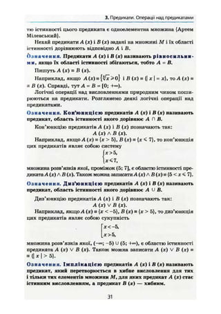 3. Предикати. Операції над предикатами
тю істинності цього предиката є одноелементна множина {Артем
Мілевський}.
Нехай предикати A (ж) і В (х) задані на множині М і їх області
істинності дорівнюють відповідно А і В.
О з н а ч е н н я . Предикати А (х) і В (х) називають рівноснльии-
м и, якщо їх області істинності збігаються, тобто А - В.
Пишуть А {х) н В (х).
Наприклад, якщо А (х) з {%/х >о І В (ж) = {| х | = х}, то А (je) s
s В (х). Справді, тут А = В = [0;
Логічні операції над висловленнями природним чином поши-
рюються на предикати. Розглянемо деякі логічні операції над
предикатами.
О з н а ч е н н я . К о н ' ю н к ц і є ю предикатів А (х) і В (х) називають
предикат, область істинності якого дорівнює А П В.
Кон'юнкцію предикатів А (х) і В (х) позначають так:
А (х) Л В (ж).
Наприклад, якщо А (ж) = {ж > 5}, В (х) = {х < 7}, то кон'юнкція
цих предикатів являє собою систему
І* >5,
множина розв'язків якої, проміжок (5; 7], є областю істинності пре-
диката А (х) Л В (je). Також можна записати А (х) Л В (х) = {5 < JC < 7}.
О з н а ч е н н я . Д и з ' ю н к ц і є ю предикатів А (*) і В (х) називають
предикат, область істинності якого дорівнює A U В.
Диз'юнкцію предикатів А (х) і В (х) позначають так:
А (х) V В (ж).
Наприклад, якщо А (х) а {х < -5}, В (х) = {х > 5}, то диз'юнкція
цих предикатів являє собою сукупність
х<~5,
ж >5,
множина розв'язків якої, (-»; -5) U (5; +<»), є областю істинності
предиката А (ж) V В (je). Також можна записати А (х) V В (х) ^
= {| X і > 5}.
О з н а ч е н н я . І м п л і к а ц і є ю предикатів А (ж) і В (х) називають
предикат, який перетворюється в хибне висловлення для тих
і тільки тих елементів множини М, для яких предикат А (х) стає
істинним висловленням, а предикат В (х) — хибним.
31
 