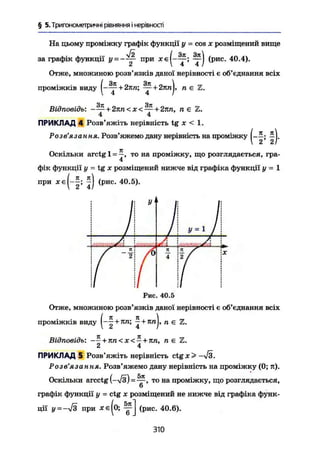 § 5. Тригонометричні рівняння і нерівності
На цьому проміжку графік функції у = cos х розміщений вище
графік функції при хе(-~; (рис. 40.4).
2  4 4 /
Отже, множиною розв'язків даної нерівності е об'єднання всіх
проміжків виду
( " f
+ 2пп; + 2ппJ, п
Відповідь: -— + 2пп< х<—+2лп, п є Z.
4 4
ПРИКЛАД 4 Розв'яжіть нерівність tg х < 1.
Розв'язання. Розв'яжемо дану нерівність на проміжку
Оскільки arctg 1 = —, то на проміжку, що розглядається, гра-
4
фік функції у - tg х розміщений нижче від графіка функції у — 1
при (рис. 40.5).
У
У = 1
7 ®
/
Рис. 40.5
Отже, множиною розв'язків даної нерівності є об'єднання всіх
(л л і
—— + пп; - + кп, п є Z .
Відповідь: -— + пп < X < - + пп, п є
2 4
ПРИКЛАД 5 Розв'яжіть нерівність ctgx> -л/З.
Розв'язання. Розв'яжемо дану нерівність на проміжку (0; п).
Оскільки arcctg (--*/з) = то на проміжку, що розглядається,
графік функції у = ctg х розміщений не нижче від графіка функ-
ції у = при хє(о; y j (рис. 40.6).
310
 