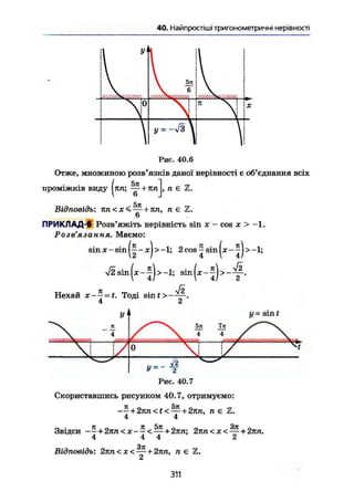 40, Найпростіші тригонометричні нерівності
Рис. 40.6
Отже, множиною розв'язків даної нерівності є об'єднання всіх
проміжків виду
( 5л
( л п ; - + лп , п є Z.
5л
Відповідь: лп<х<^ + лп, пє
6
ПРИКЛАД-б Розв'яжіть нерівність sin х - cos х > -1.
Розв' ЯЗСІНН я* Маємо:
sin X - sin (^ - jcJ > -1; 2 cos ~ sin (де - ^J > -1;
V2sin(x-j)>-L; s i n ( * - 5 ) > - f
Нехай x~^=t. Тоді sinf>—у-.
У{
X - f
1 у - sin t
/ X 5л 7л У* ""»v
/  4 4 у 

г—3
1 /1 / 0  І /
У~ 2
Рис. 40.7
Скориставшись рисунком 40.7, отримуємо:
--+27m<t<—+2тш, п є Z.
4 4
Звідси -- + 2лл<д:- —< — + 2пга; 2лп<х<—+2лп.
4 4 4 2
Зл
Відповідь: 2пп <х< — + 2лп, п є Ъ.
£t
311
 