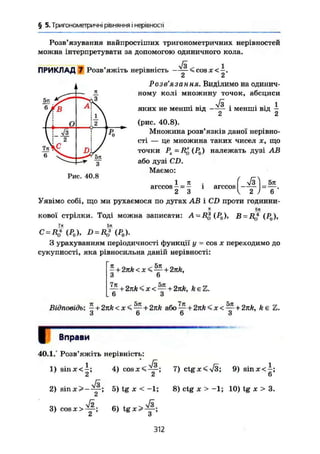 § 5. Тригонометричні рівняння і нерівності
Розв'язування найпростіших тригонометричних нерівностей
можна інтерпретувати за допомогою одиничного кола.
л/3 1
ПРИКЛАД 7 Розв'яжіть нерівність —— <cosx<—.
Розв'язання. Виділимо на одинич-
ному колі множину точок, абсциси
/з . . . 1
яких не менші від —-•- і менші від —
2 2
(рис. 40.8).
Множина розв'язків даної нерівно-
сті — це множина таких чисел х, що
точки PX=R*(P0) належать дузі AB
або дузі CD.
Маємо:
Тз^І 5я
' 2 ) 6 '
1
^ л
6 / ß
І і
(1 °
—
і і 
і 2 
l Ä і KO '
 i 2
і /
DL/
6
з
Рис. 40.8
1 я
arccos -
2 З
1 arccos ^
Уявімо собі, що ми рухаємося по дугах AB і CD проти годинни-
кової стрілки. Тоді можна записати: A-R-> (Р0), B = RJ (Р0),
7* 5л
С = Д0ЧР0), D = RJ(P0).
З урахуванням періодичності функції у = cos х переходимо до
сукупності, яка рівносильна даній нерівності:
- + 2nk<x< — + 2тг/е,
З 6
— + 2лй<х< — + 2лА, fteZ.
6 З
Відповідь: -+2nk<x*i — + 2nka6o — + 2nk<x< — + 2nk, k є Z.
З 6 6 З
ч Вправи
40.1.° Розв'яжіть нерівність:
1) s i n x c - ; 4 ) C O S J C < Ä.
2 '
Я .
2) sinjcS*-^; 5) tg X < -1;
3) cosx>& 6)tgx>^§-;
і О
7) ctg JC < Л/3; 9) sin JC < —;
6
8) ctg JC > -1; 10) tg JC > 3.
312
 