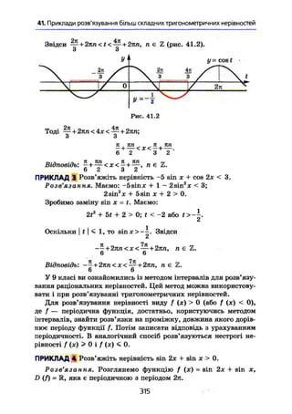 41. Приклади розв'язування більш складних тригонометричних нерівностей
Звідси — + 2nn<t< — + 2лп, п є Z (рис. 41.2).
З з
У '
2к
X " з /
I f -
Ч 2п 4it
X 3 3 /
cos t
 t
 [ / о X У 2п ^
* X VУ=-2
Рис. 41.2
Тоді — + 2лп<4х< — + 2лп;
З З
6 2 3 2
п • а - з Я . ЛП _ Л , ЛПВідповідь: - + — < х < ~ + п €
6 2 3 2
ПРИКЛАД 3 Розв'яжіть нерівність -5 sin х + cos 2х < 3.
Розв ЯЗ d W ня» Маємо: -5sinx + 1 - 2sin х < 3;
2sin2
x + 5 sin X + 2 > 0.
Зробимо заміну sin х = t. Маємо:
2t2
+ 5f + 2 > 0; t < -2 або t >
СІ
Оскільки I t ] < 1, TO sinx>-^. Звідси
Сі
-~ + 2лп<х< —+ 2лп, n є Z.
6 6
Відповідь: - * + 2тт<х< — + 2лп, n є Z.
6 6
У 9 класі ви ознайомились із методом інтервалів для розв'язу-
вання раціональних нерівностей. Цей метод можна використову-
вати і при розв'язуванні тригонометричних нерівностей.
Для розв'язування нерівності виду f (х) > 0 (або f (х) < 0),
де f — періодична функція, достатньо, користуючись методом
інтервалів, знайти розв'язки на проміжку, довжина якого дорів-
нює періоду функції /. Потім записати відповідь з урахуванням
періодичності. В аналогічний спосіб розв'язуються нестрогі не-
рівності f (х) > 0 і f (х) < 0.
ПРИКЛАД 4 Розв'яжіть нерівність sin 2х + sin х > 0.
Розв'язання. Розглянемо функцію f (х) = sin 2х + sin х,
£>(/) = R, яка є періодичною з періодом 2л.
315
 