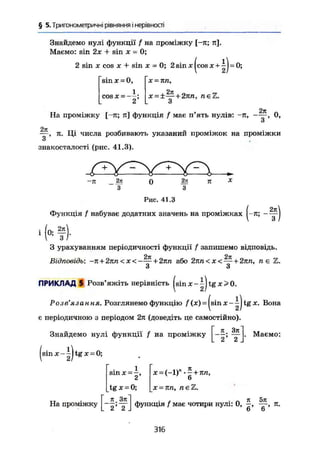 § 5. Тригонометричні рівняння і нерівності
Знайдемо нулі функції / на проміжку [-я; я].
Маємо: sin 2х + sin х = 0;
2 sin X cos X + sin X = 0; 2 sin x (cos + ~J = 0;
s i n x = 0,
cos X — —-
X = Я П ,
x = ±—+ 2яп, neZ.
3
2л
2n
На проміжку [-я; я] функція / має п'ять нулів: -я, ——, 0,
и
, я. Ці числа розбивають указаний проміжок на проміжки
знакосталості (рис. 41.3).
Рис. 41.3
Функція / набуває додатних значень на проміжках (-я; -
' ( * ? ) •
З урахуванням періодичності функції f запишемо відповідь.
2л 2л
Відповідь: ~л + 2яп < х < н 2кп або 2я/і < х < — + 2лп, п є Z.
З З
ПРИКЛАД 5 Розв'яжіть нерівність ( s i n x - | j t g x > 0 .
Розв'язання. Розглянемо функцію f (х) = (sin х - tg х. Вона
є періодичною з періодом 2я (доведіть це самостійно).
Знайдемо нулі функції f на проміжку
(sin X - ~J tg X = 0;
я . Зл
2 ' 2
. Маемо:
sin x = —,
2
tg X = 0 ;
6
х = яп, n e Z .
На проміжку
_к Зл
L 2 ' 2 .
функція f має чотири нулі: 0, п.
6 6
316
 
