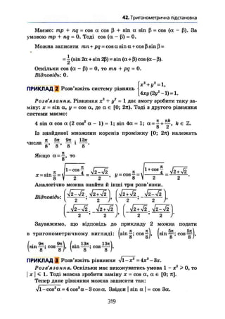 42. Тригонометрична підстановка
Маємо: тр + nq~ cos а cos ß + sin a sin ß = cos (a - ß). 3a
умовою mp + nq = 0. Тоді cos {a - ß) = 0.
Можна записати mn + pq = cos a sin a + cos ß sin ß =
- і (sin 2a + sin 2ß) = sin (a + ß) cos (a-ß).
Оскільки cos (a - ß) = 0, то mn + pq = 0.
Відповідь: 0.
ПРИКЛАД 2 Розв'яжіть систему рівнянь
х2
+ У*= 1,
{4ху(2у2
-1) = 1.
Розв'язання. Рівняння х2
+ у2
= 1 дає змогу зробити таку за-
міну: X = sin а, у = cos а, де а є [0; 2я). Тоді з другого рівняння
системи маємо:
4 sin a cos a (2 cos2
a - 1) = 1; sin 4a = 1; a = ft є Z.
о Z
Із знайденої множини коренів проміжку [0; 2к) належать
л 5я 9л . 13л
числа —, — , — і ——.
8 8 ' 8 8
Якщо а = то
Аналогічно можна знайти й інші три розв'язки.
Відповідь:
(-
У2-У2. УІ2+42 j [ Уг+Уі.Уг-л/г
2 2 Г І 2 ' 2
Зауважимо, що відповідь до прикладу 2 можна подати
І . п / . 5л 5тс
в тригонометричному вигляді: Ism-; cos—j, ^sin—;cos~l,
I . 9л 9л / . 13л 13л
ПРИКЛАД 3 Розв'яжіть рівняння
Розв'язання. Оскільки має виконуватись умова 1 - х2
> 0, то
I X  < 1. Тоді можна зробити заміну х = cos a, а є [0; п].
Тепер дане рівняння можна записати так:
Vl-cos2
a = 4 cos3
a.-3cos а. Звідси | sin a | = cos 3a.
319
 