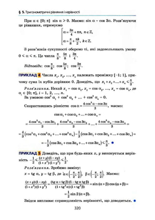 § 5. Тригонометричні рівняння і нерівності
При а є [0; я] sin а > 0, Маємо: sin а = cos За. Розв'язуючи
це рівняння, отримуємо
а = ~ + я п , п є 2 ,
4
8 2
З розв'язків сукупності оберемо ті, які задовольняють умову
0 < а < я. Це числа —, ~ і —.
Відповідь: cos^; cos^?; cos^.
8 8 4
ПРИКЛАД 4 Числа x v х2, ..., хп належать проміжку [-1; 1], при-
чому сума їх кубів дорівнює 0. Доведіть, що х1+хг+...+ хп
Розв'язання. Нехай ху = cos а,, х2 = cos а2 , ..., хп = cos ап, де
а. є [0; я], і = 1, 2, ..., п.
За умовою cos"' üj + cos3
а2 + ... + cos3
ап = 0.2
Скориставшись рівністю cos а - " маємо:
4 cos3
а - cos За
_ 4 cos öj - cos Зсц 4cos а2-совЗа2 4cos a„-cos3an _
3 +
3 3 ~
=  (cos3
at + cos3
a2 +... + cos3
а n ) - (cos За, + cos 3a2 +...+cos Зал) =
о о
= -^(cos3a1 + cos3a2 + ... + cos3an )<^. •
З з
ПРИКЛАД 5 Доведіть, що при будь-яких х, у виконується нерів-
н і с т ь _ 1 < (х+у)(Х-ху) ^ і
2 (1 + *г
)<1+<,2
) 2
Розв'язання. Зробимо заміну:
JC = tg а, у = tg ß, де а є ( - Ь Маємо:
(1 + *2
)(1 + / ) (1 + tg а) (1 + tg р)
= |sin2(a+ß).
Звідси випливає справедливість нерівності, що доводиться. •
320
 