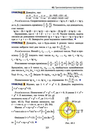 42. Тригонометрична підстановка
ПРИКЛАД 6 Доведіть, що:
а-Ь Ь-с | с-а {а-Ь) (Ь-с)(с~а)
1 + ab 1 + Ьс 1 + ас (l + a&)(l +ftc)(l+ ac)
Розв ЯЗ d W ия» Скористаємося заміною а = tg a, b = tg ß, с - tg у,
де a, ß, у належать проміжку Тотожність, що доводиться,
стає такою:
tg (a - ß) + tg (ß - у) + tg (y - a) = tg (a - ß) tg (ß - y) tg (y - a).
Зауважимо, що ос - ß + ß - у у — = 0. Таким чином, задача
звелася до доведення тотожності tg х + tg у + tg 2 = tg JC tg у tg 2
при X + у + г = 0. Завершіть розв'язування самостійно. •
ПРИКЛАД 7 Доведіть, що з будь-яких 5 різних чисел завжди
можна вибрати такі два числа JC І у, що 0 < Х'У
1 + ху
<1.
Розв'язання. Нехай tv t2, t5 — довільні числа. Тоді в про-
міжку T^j існують такі числа а,, а2 , а5 , що ty = tg с^,
t2 = tg ос2, ..., t5 = tg a5.
Розглянемо чотири Проміжки: , oj, (о;^ , ^j.
Зрозуміло, що з 5 чисел а( , а2 , а5 знайдуться щонайменше
два числа а і a (a > a ), які належать одному з цих проміжків.п у
т
. Я
Тоді 0 < а и - « „ < - £ . Звідси 0 < t g ( a m - a j < t g f ; 0 < 1
t g a
" t g a
" <1.
L + tgam tgan
Позначивши tg a = JC, tg a = у, отримаємо 0<
x-y
1 + xy
<1.
ПРИКЛАД 8 Відомо, що 1 < JC + ІГ < 2. Доведіть нерівність
i<jc2
+ ja/+i/2
<3.
Сі
Розв'язання. Позначимо х2
+ у2
= г2
, де г > 0. З умови 1 < д:2
-ь
+ у2
< 2 випливає, що точка М (JC; у)
належить колу JC2
+ у2
= г2
, де 1 < r < V2
(рис. 42.1). Тоді можна записати, що
X = r cos а, у = r sin а, де а є [0; 27t).
Маємо X2
+ xy + у2
— г2
cos2
a +
2
cos a sin a + r2
sin2
a = r2
(l+~ sin 2aj.
M(x; y)
+ r
Оскільки 1 < r2
< 2 і і < 1+і sin 2a <
2 2 2
то x2
+ xy + y2
<3. •
Li Рис. 42.1
321
 