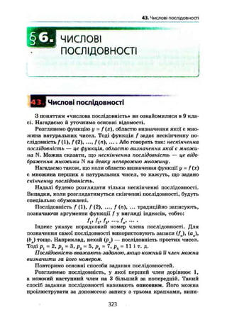 §6.Числові послідовності
I s l i B ЧИСЛОВІ
ПОСЛІДОВНОСТІ
Числові послідовності
З поняттям «числова послідовність» ви ознайомилися в 9 кла-
сі. Нагадаємо й уточнимо основні відомості.
Розглянемо функцію у = f (х), областю визначення якої є мно-
жина натуральних чисел. Тоді функція f задає нескінченну по-
слідовність f (1), f ( 2 ) , f (л), ... , Або говорять так: нескінченна
послідовність — це функція, областю визначення якої є множи-
на N. Можна сказати, що нескінченна послідовність — це відо-
браження множини N на деяку непорожню множину.
Нагадаємо також, що коли областю визначення функції у - f(x)
є множина перших п натуральних чисел, то кажуть, що задано
скінченну послідовність.
Надалі будемо розглядати тільки нескінченні послідовності.
Випадки, коли розглядатимуться скінченні послідовності, будуть
спеціально обумовлені.
Послідовність f (1), f (2), ..., f (и), ... традиційно записують,
позначаючи аргументи функції f у вигляді індексів, тобто:
А» fr ^з> К
Індекс указує порядковий номер члена послідовності. Для
позначення самої послідовності використовують записи ( f j , (ап),
(6л) тощо. Наприклад, нехай (ря) — послідовність простих чисел.
Тоді рг = 2, р2 = 3, р3 = 5, р4 = 7, р5 = 11 і т. д.
Послідовність вважають заданою, якщо кожний їі член можна
визначити за його номером.
Повторимо основні способи задания послідовностей.
Розглянемо послідовність, у якої перший член дорівнює 1,
а кожний наступний член на 3 більший за попередній. Такий
спосіб задания послідовності називають описовим. Його можна
проілюструвати за допомогою запису з трьома крапками, випи-
323
 
