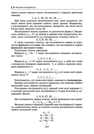 § 6. Числові послідовності
савши кілька перших членів послідовності у порядку зростання
номерів:
1, 4, 7, 10, 13, 16, 19, ... .
Цей запис доцільно застосовувати тоді, коли зрозуміло, які
числа мають бути записані замість трьох крапок. Наприклад,
у послідовності, яку ми розглядаємо, зрозуміло, що після числа
19 має бути записане число 22.
Послідовності можна задавати за допомогою формул. Напри-
клад, рівність хп = 2", де змінна п набуває всіх натуральних зна-
чень, задає послідовність (хп) натуральних степенів числа 2:
2, 4, 8, 16, 32, ... .
У таких випадках кажуть, що послідовність задано за допо-
могою формули п-го члена, або говорять, що послідовність задано
формулою загального члена.
Розглянемо кілька прикладів.
Формула ап = 2п - 1 задає послідовність непарних натураль-
них чисел:
1, 3, 5, 7, 9
Формула уп = (-1)" задає послідовність (у ), у якій всі члени
з непарними номерами дорівнюють -1, а члени з парними номе-
рами дорівнюють 1:
-1, 1, -1, 1, -1, ... .
Формула сп = 7 задає послідовність (сп), усі члени якої дорів-
нюють числу 7:
7, 7, 7, 7, 7
Послідовність, усі члени якої рівні, називають стаціонарною.
Нерідко послідовність задають правилом, яке дозволяє знайти
наступний член, знаючи попередній.
Розглянемо послідовність (ап), перший член якої дорівнює 1,
а кожний наступний член послідовності у 3 рази більший за по-
передній. Маємо:
1, 3, 9, 27, 81
Цю послідовність, задану описом, також визначають такі умови:
at = 1, вл + j = 3ап, ті є N.
Записані рівності вказують перший член послідовності і прави-
ло, користуючись яким, за кожним членом послідовності можна
знайти наступний член:
at = 1,
а2 = 3ал = З,
а3 = 3а2 = 9,
а
і = 3ая - 27,
324
 