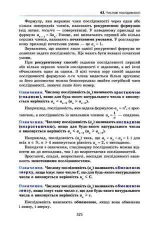 §6.Числові послідовності
Формулу, яка виражає член послідовності через один або
кілька попередніх членів, називають рекурентною формулою
(від латин, гесигго — повертатися). У наведеному прикладі це
формула ап t 1 = Зач. Умови, які визначають перший або кілька
перших членів, називають початковими умовами. У розглядува-
ному прикладі початкова умова — це а = 1.
Зауважимо, що знання лише однієї рекурентної формули не
дозволяє задати послідовність. Ще мають бути вказані початкові
умови.
При рекурентному способі задания послідовності перший
або кілька перших членів послідовності є заданими, а всі інші
обчислюють один за одним. З цієї точки зору спосіб задания
послідовності формулою я-го члена видається більш зручним:
за його допомогою можна безпосередньо знайти потрібний член
послідовності, знаючи лише його номер.
Означення. Числову послідовність (aj називають з р о с т а ю ч о ю
(спадною), якщо для будь-якого натурального числа п викону-
ється нерівність ап < ап +J (ад > ап +1).
Наприклад, послідовність, яка задана формулою ап = п2
, є зрос-
1 "
таючою, а послідовність із загальним членом а = — — спадною.
п
О з н а ч е н н я . Числову послідовність (ап) називають неспад пою
( н е а р о с т а ю ч о ю ) , якщо для будь-якого натурального числа
п виконується нерівність ап < ап (ап > «„+,)•
Наприклад, послідовність (ап) така, що а, = а2 = ад = 1 і для
всіх п є N, п > 4 виконується рівність ап = 2, є неспадною.
Виходячи з означення, стаціонарну послідовність можна від-
нести як до неспадних, так і до незростаючих послідовностей.
Зростаючі, спадні, незростаючі, неспадні послідовності нази-
вають монотонними послідовностями.
Означення. Числову послідовність (ап) називають о б м е ж е н о ю
зверху, якщо існує таке число С, що для будь-якого натурального
числа п виконується нерівність ап < С.
Означення. Числову послідовність ( a j називають о б м е ж е н о ю
знизу, якщо існує таке число с, що для будь-якого натурального
числа п виконується нерівність ал> с.
Послідовність називають обмеженою, якщо вона обмежена
і знизу, і зверху.
325
 