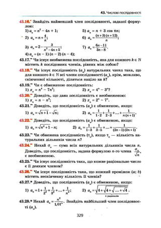 §6.Числові послідовності
43.16." Знайдіть найменший член послідовності, заданої форму-
лою:
1) о = п2
- 4л + 1; 5) а = п + 3 cos пп;' п ' п
• 9 Я _П ч . 4
. КЛ „ , (л + 3)(п + 12)2) ап =п + —; Ь) ап = ;
3 ) а =2- 2 f - ; 7 ) а
7
п - 4 п + 5 7
" З п - 8
4) ап = (п - 1) (п - 2) (п - 4);
43.17." Чи існує необмежена послідовність, яка для кожного k є N
містить k послідовних членів, рівних між собою?
43.18." Чи існує послідовність (оп) натуральних чисел така, що
для кожного k є N всі члени послідовності ( a j , крім, можливо,
скінченної кількості, діляться націло на ft?
43.19." Чи є обмеженою послідовність:
1) хп = п4
- 7п3
; 2) хп = 4" - З"?
43.20." Доведіть, що дана послідовність є необмеженою:
1) ж = п - п3
; 2) X = 2" - 7".' п * ' п
43.21." Доведіть, що послідовність (ап) є обмеженою, якщо:
1 . 1 . 1
1) an = yfn + l-4n; 2) ап = —- + -—+...+
1-2 2-3 п(« + 1)
43.22." Доведіть, що послідовність (ап) є обмеженою, якщо:
1 1 . 11) ап = УІп2
+ 1-п; 2) = ™ + +
1 - 3 3 - 5 ( 2 п ~ 1 ) ( 2 « + 1)
43.23." Чи обмежена послідовність (тл), якщо тп — кількість на-
туральних дільників числа пі
43.24." Нехай ал — сума всіх натуральних дільників числа п.
Доведіть, що послідовність, задана формулою п-го члена
є необмеженою. Vп
43.25." Чи існує послідовність така, що кожне раціональне число
є її деяким членом?
43.26." Чи існує послідовність така, що кожний проміжок (а; Ь)
містить нескінченну кількість її членів?
43.27.* Доведіть, що послідовність (ап) є обмеженою, якщо:
=
2) ап = ^4 + ^4 + ... + >/4.
і О п ' „ '
п радикалів
п2
43.28.* Нехай ап = Знайдіть найбільший член послідовнос-
ті (а„).
329
 