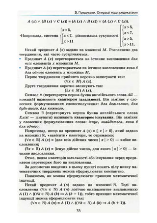 3. Предикати. Операції над предикатами
A (je) Л (В (х) V С (ж)) s (А (лг) л В (ж)) V (А (ж) А С (ж)).
•I (»приклад, система
ж > 5 ,
X < 7, рівносильна сукупності
х>11
Тле >5,
|ж<7,
х >5,
1 ж > 1 1 .
Нехай предикат А (ж) задано на множині М. Розглянемо два
твердження, які часто зустрічаються.
• Предикат A (ж) перетворюється на істинне висловлення для
всіх елементів X множини М.
• Предикат А (ж) перетворюється на істинне висловлення хоча б
для одного елемента х множини М.
Перше твердження прийнято коротко записувати так:
(Vx Є М) А (ЛС).
Друге твердження коротко записують так:
(Зж є М) А (ж).
Символ V (перегорнута перша буква англійського слова All —
кожний) називають квантором загальності. Він заміняє у сло-
весних формулюваннях словосполучення: для довільного, для
будь якого, для кожного.
Символ 3 (перегорнута перша буква англійського слова
Exist — існувати) називають квантором Існування. Він заміняє
у словесних формулюваннях слова: існує, знайдеться, хоча б
для одного.
Наприклад, якщо на предикат А (ж) = {| х  > 0}, який задано
на множині R, «навісити» квантори, то отримаємо:
(Ух є Ш) А (х) = {для всіх дійсних чисел | х І > 0} — хибне ви-
словлення;
(Зле є К) А (х) = {існує дійсне число, ДЛЯ ЯКОГО І X І > 0} — іс-
тинне висловлення.
Отже, поява кванторів загальності або існування перед преди-
катом перетворює його на висловлення.
За допомогою введених в цьому пункті понять цілу низку ма-
тематичних тверджень можна сформулювати компактно.
Покажемо, як можна сформулювати принцип математичної
індукції.
Нехай предикат А (п) задано на множині N. Тоді ви-
словлення (Vn є N) А (п) логічно еквівалентне висловленню
А (1) A ((VA є N) A (k) => A (k + 1)), тобто принцип математичної
індукції можна сформулювати так:
(Vn є (л) s А (1) A ((VA є N) A (k) A (k + 1)).
33
 
