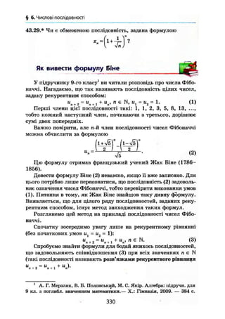 § 6. Числові послідовності
43.29.* Чи є обмеженою послідовність, задана формулою
-4J'
Як вивести формулу Біне
У підручнику 9-го класу1
ви читали розповідь про числа Фібо-
наччі. Нагадаємо, що так називають послідовність цілих чисел,
задану рекурентним способом:
"П + 2 =
"Л + ] +"„> " Є
N, = 1. (1)
Перші члени цієї послідовності такі: 1, 1, 2, 3, 5, 8, 13, ...,
тобто кожний наступний член, починаючи з третього, дорівнює
сумі двох попередніх.
Важко повірити, але л-й член послідовності чисел Фібоначчі
можна обчислити за формулою
и
Цю формулу отримав французький учений Жак Біне (1786-
1856).
Довести формулу Біне (2) неважко, якщо її вже записано. Для
цього потрібно лише переконатися, що послідовність (2) задоволь-
няє означення чисел Фібоначчі, тобто перевірити виконання умов
(1). Питання в тому, як Жак Біне знайшов таку дивну формулу.
Виявляється, що для цілого ряду послідовностей, заданих реку-
рентним способом, існує метод знаходження таких формул.
Розглянемо цей метод на прикладі послідовності чисел Фібо-
наччі.
Спочатку зосередимо увагу лише на рекурентному рівнянні
(без початкових умов = и2 = 1):
U
n+ 2 = U
n+ l + U
n> ПЄ N
- (3)
Спробуємо знайти формули для бодай якихось послідовностей,
що задовольняють співвідношення (3) при всіх значеннях п є N
(такі послідовності називають розв'язками рекурентного рівняння
" ^ о = U
, + И )•п + 2 п+1 п'
1
А. Г. Мерзляк, В, В. Полонський, М. С, Якір. Алгебра: підручн. для
9 кл, з поглибл. вивченням математики.— X.: Гімназія, 2009. — 384 с.
330
 