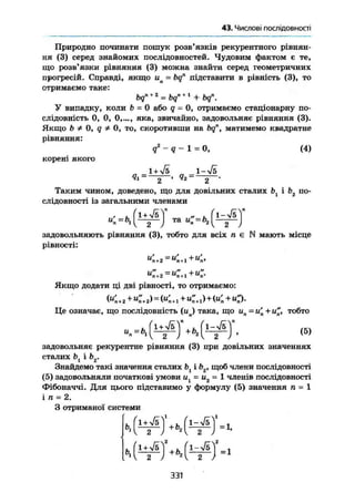 § 6. Числові послідовності
Природно починати пошук розв'язків рекурентного рівнян-
ня (3) серед знайомих послідовностей. Чудовим фактом е те,
що розв'язки рівняння (3) можна знайти серед геометричних
прогресій. Справді, якщо ип = bqn
підставити в рівність (3), то
отримаємо таке:
bq" + 2
= bq" + 1
+ bqn
.
У випадку, коли b = 0 або q = 0, отримаємо стаціонарну по-
слідовність 0, 0, 0,..., яка, звичайно, задовольняє рівняння (3).
Якщо b Ф 0, q Ф 0, то, скоротивши на bq", матимемо квадратне
рівняння:
q%
- q - 1 = 0, (4)
корені якого
„ „ І-л/s
Таким чином, доведено, що для довільних сталих і Ь2 по-
слідовності із загальними членами
^ У „ и : - ь , { i = £ J
задовольняють рівняння (3), тобто для всіх п є N мають місце
рівності:
и' „ = и' , + и ' ,я + 2 "п+ 11
л>
и" =и" +и"п+2 п+1 п*
Якщо додати ці дві рівності, то отримаємо:
К+2 + <+2> = « + 1 + <+х)+ ( < + О -
Це означає, що послідовність (ц) така, що ип =и'п + и", тобто
« М т ' А Ч Ч -
задовольняє рекурентне рівняння (3) при довільних значеннях
сталих Ьг і Ь2.
Знайдемо такі значення сталих bl ib2 , щоб члени послідовності
(5) задовольняли початкові умови иі = и2 = 1 членів послідовності
Фібоначчі. Для цього підставимо у формулу (5) значення п = 1
і п = 2.
З отриманої системи
Ь, м г
0, Г - Л
331
 