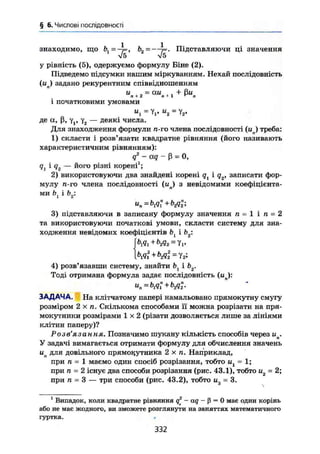 § 6. Числові послідовності
знаходимо, що Підставляючи ці значення
у рівність (5), одержуємо формулу Біне (2).
Підведемо підсумки нашим міркуванням. Нехай послідовність
(ип) задано рекурентним співвідношенням
и „ = au , + ßuл + 2 п+1 ^ л
і початковими умовами
"і = Уі' и
2 =
де а, ß, Yj, у2 — деякі числа.
Для знаходження формули п-го члена послідовності (uj треба:
1) скласти і розв'язати квадратне рівняння (його називають
характеристичним рівнянням):
q2
- aq - ß = О,
<7і і- Я2 — його різні корені1
;
2) використовуючи два знайдені корені qx і q2, записати фор-
мулу ті-то члена послідовності (гап) з невідомими коефіцієнта-
ми Ьх і Ь2:
3) підставляючи в записану формулу значення п - 1 і п = 2
та використовуючи початкові умови, скласти систему для зна-
ходження невідомих коефіцієнтів Ьх і Ь2:
blq1 + b2q2 = yv
4) розв'язавши систему, знайти Ьх і Ьг
Тоді отримана формула задає послідовність (ил):
ЗАДАЧА. На клітчатому папері намальовано прямокутну смугу
розміром 2 X п. Скількома способами її можна розрізати на пря-
мокутники розмірами 1 x 2 (різати дозволяється лише за лініями
клітин паперу)?
Розв'язання. Позначимо шукану кількість способів через ип.
У задачі вимагається отримати формулу для обчислення значень
ип для довільного прямокутника 2 х п. Наприклад,
при п = 1 маємо один спосіб розрізання, тобто и1 = 1;
при ті - 2 існує два способи розрізання (рис. 43.1), тобто и2 = 2;
при п = 3 — три способи (рис. 43.2), тобто и3 - 3.
1
Випадок, коли квадратне рівняння q* - aq - ß = 0 має один корінь
або не має жодного, ви зможете розглянути на заняттях математичного
гуртка.
332
 