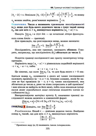 44. Границя числової послідовності
Ьп - 2 І < е. Оскільки j Ь„-2|= 2 + ^ — 2
(-1)" 11
—— = —, то номер
п І п
п0 можна знайти, розв'язавши нерівність — < £.
Означення. Число а називають г р а н и ц е ю п о с л і д о в н о с т і
(ап), якщо для будь-якого додатного числа є існує такий номер
п0, що для всіх п > п0 виконується нерівність j ап - а  < е.
Пишуть lim а п = а (тут lim — це початкові літери французь-
л—
кого слова limite — границя).
Для прикладів, що розглядалися вище, можна записати:
lim-Аг = 1, lim 2 + і - І ^ ) = 2.
Послідовність, яка має границю, називають збіжною. Гово-
рять, наприклад, що послідовність (bj збігається до числа 2.
Поняття границі послідовності має просту геометричну інтер-
претацію.
Нерівність виду I ап - а | < £ рівносильна подвійній нерівності
-є < о — а < є, тобтоп 7
а - £ < а < а + Е.п
Це означає, що коли lim ап = а, то для будь-якого є > 0 зна-
йдеться номер п0, починаючи з якого всі члени послідовності
належать проміжку (а - є; а + Е). Іншими словами, яким би ма-
лим не був проміжок (а - £; а + е), члени послідовності, яка
збігається до числа а, рано чи пізно потраплять в цей проміжок1
і вже ніколи не вийдуть за його межі, тобто поза вказаним інтер-
валом може знаходитися лише скінченна кількість членів по-
слідовності (оп).
Використовуючи матеріал пункту 3, означення границі по-
слідовності можна записати в компактній формі:
|lim ап = oj = {Ve > 0 Эл,, є N Vn > n01 an - а | < є).
ПРИКЛАД 1 Доведіть, що lim
Зл-1 З
2л + 1 2
Розв'язання, Нехай £ — довільне додатне число. Знайдемо
номер п0 такий, що для всіх п > п0 виконується нерівність
3/1-1 з
2п + 1 2
<є.
1
Проміжки виду (а; Ь) називають також інтервалами.
335
 