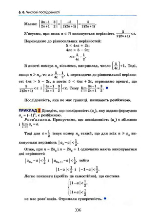 § 6. Числові послідовності
Маемо:
j Зл-1 3 -5 5
і 2л + 1 2 2 (2и +1) 2 (2п +1)
З'ясуємо, при яких п є N виконується нерівність
Переходимо до рівносильних нерівностей:
5 < 4пг + 2є;
4ПЕ > 5 - 2є;
5 1
2 (2л +1)
-<Е.
П >-
4е 2
В якості номера п0 візьмемо, наприклад, число j^-^j+1. Тоді,
ЯКЩО п > п0, ТО І' переходячи до рівносильної нерівно-
сті 4пе > 5 - 2є, а потім 5 < 4пе + 2є, отримаємо врешті, що
2(2«+1)
<£ 1
Зп-1 З
2п + 1 2
<є. Тому lim
Зп-1 __ З
2 л + 1 2 '
Послідовність, яка не має границі, називають розбіжною.
ПРИКЛАД 2 Доведіть, що послідовність (aj, яку задано формулою
ап = (-1)", є розбіжною.
Розв'язання. Припустимо, що послідовність (ал) є збіжною
і lim а - а.
Тоді для £ = - існує номер п0 такий, що для всіх п > пд ви-
конується нерівність j ап - а | <
Отже, при л = 2л0 і п = 2п0 + 1 одночасно мають виконуватися
дві нерівності:
|а2 П о -а|<| і ] ааЛо+1-а|<|, тобто
| l - a | < ! і |-1-а|<|.
Легко показати (зробіть це самостійно), що система
і - « і 4
і + в і < 1
не має розв'язків. Отримали суперечність. •
336
 