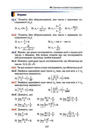 44. Границя числової послідовності
Г Вправи
44.1.° Укажіть (без обґрунтування), яке число е границею по-
слідовності (хп):
1
п.
5
1 ^ ^ Sill ТІ
1) * я = 3 + і ї 2) 3) дгп = 4) *„=—Г-.
П УІП + 1 ' 1 п
44.2.° Укажіть (без обґрунтування), яке число є границею по-
слідовності (х ):
1) =
2 ) =
у/2
3) хп = cos п - COS ТІ]
4) 1
+Vn+1' " 4п~
44.3. Відомо, що деяка послідовність, членами якої є тільки цілі
числа, є збіжною. Що можна сказати про цю послідовність
(обґрунтовувати відповідь необов'язково)?
44.4." Наведіть приклади трьох послідовностей, що збігаються до
числа: 1) 3; 2)-ч/2.
44.5. Чи для кожного числа а існує послідовність, що збігається до at
44.6.* Знайдіть принаймні одне число п0 таке, що для всіх n Р nQ
виконується нерівність:
1) ü - l о 1
2) <0,01.
n І 20
44.7.* Знайдіть принаймні одне число п0 таке, що для всіх п > п0
виконується нерівність:
1)
п-1
-1 <0,3; 2)
2
yjn + l 1 0 0 0 '
44.8.* Доведіть, що:
1) lim "±1 = 1;
л->— П
3) lim
2п + 5 _ 2.
Зл З'
5) lim
2) lim
n
2«-]
І.
2' 4) lim [3 + ^ ^ ] = 3;
n t
44.9.' Доведіть, що:
1) lim — = 0;
n-i— П
2) lim ilLt2
- 2;
3) lim
4n + l 4
3л + 5 3
4) l i m t i ^ - 0 ;
5) lim
3n +2 _ 3
5n2
-1 5"
<Jn+1
2>/n+2 2
337
 