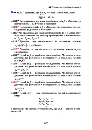 44. Границя числової послідовності
О " » 44.22." Доведіть, що lim агі = а тоді і лише тоді, коли
Jl^oo
lim I а п - а j = 0.
Л —+00
44.23." Чи правильно, що коли послідовність (ап) є збіжною, то
послідовність (І ап |) також є збіжною7
44.24." Послідовність (sin aj є збіжною. Чи правильно, що по-
слідовність (aj також є збіжною?
44.25." Чи правильно, що коли послідовності (ан) і (bj мають одну
й ту саму границю, то цю саму границю має й послідовність
о,, bv а2, b2, о3, Ь3, ...?
44.26." Доведіть, що послідовність із загальним членом
ал - (-1)" + — є розбіжною.
44.27." Доведіть, що послідовність із загальним членом ап = п
є розбіжною.
44.28." Нехай (xj — розбіжна послідовність. Чи можна ствер-
джувати, що розбіжною є послідовність із загальним членом
Уп «
44.29." Нехай (дгп) — розбіжна послідовність. Чи можна ствер-
джувати, що розбіжною є послідовність із загальним членом
44.30." Нехай (хп) — розбіжна послідовність. Чи можна ствер-
джувати, що розбіжною є послідовність із загальним членом
Уп=п»?
44.31." Нехай ( x j — розбіжна послідовність. Чи можна ствер-
джувати, що розбіжною є послідовність із загальним членом
Уп = ~~?
п "
44.32.* Нехай (xj — така послідовність, що всі послідовності
виду:
•у* -у* у
•*2t -^І
^В* у»
^4* ^8* Х
12'
є збіжними. Чи можна стверджувати, що (хп) — збіжна послі-
довність?
339
 