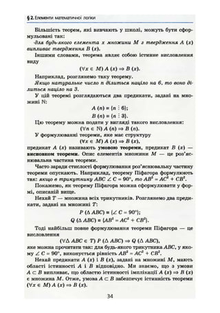 § 2. Елементи математичної логіки
Більшість теорем, які вивчають у школі, можуть бути сфор-
мульовані так:
•для будь-якого елемента х множини М з твердження А (ж)
випливає твердження В (ж).
Іншими словами, теорема являє собою істинне висловлення
виду
(Vx є М) А (х) => В (х).
Наприклад, розглянемо таку теорему.
Якщо натуральне число п ділиться націло на б, то воно ді-
литься націло на 3.
У цій теоремі розглядаються два предикати, задані на мно-
жині N:
А (п) = {п і 6};
В (п) = {п ': 3}.
Цю теорему можна подати у вигляді такого висловлення:
(Vn є N) А (п) => В (п).
У формулюванні теореми, яке має структуру
(Vx є М) А (х) => В (X),
предикат А (х) називають умовою теореми, предикат В (х) —
висновком теореми. Опис елементів множини М — це роз'яс-
нювальна частина теореми.
Часто заради стислості формулювання роз'яснювальну частину
теореми опускають. Наприклад, теорему Піфагора формулюють
так: якщо в трикутнику ABC Z С = 90°, то AB2
= AC2
+ СВ2
.
Покажемо, як теорему Піфагора можна сформулювати у фор-
мі, описаній вище.
Нехай Т — множина всіх трикутників. Розглянемо два преди-
кати, задані на множині Т:
Р (Д ABC) s { Z C = 90°};
Q (Д ABC) ш {AB2
= AC2
+ СВ2
}.
Тоді найбільш повне формулювання теореми Піфагора — це
висловлення
(VA ABC є Т)Р(A ABC) Q (Д ABC),
яке можна прочитати так: для будь-якого трикутника ABC, у яко-
му Z С = 90°, виконується рівність AB2
- АС2
+ С В2
.
Нехай предикати А (х) і В (х), задані на множині М , мають
області істинності А і В відповідно. Ми знаємо, що з умови
А с В випливає, що областю істинності імплікації А (х) => В (х)
є множина М. Отже, умова А с В забезпечує істинність теореми
(Vx є М) А (х) => В (х).
34
 
