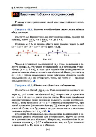 § 6. Числові послідовності
Властивості збіжних послідовностей
У цьому пункті розглянемо деякі властивості збіжних послі-
довностей.
Т е о р е м а 45.1. Числова послідовність може мати тільки
одну границю.
Доведення. Припустимо, що існує послідовність, яка має дві
границі, тобто lim ап =а і lim an =b, де а ї Ь.
Оскільки а * Ь, то можна обрати таке додатне число є, щоб
(а - є; а + є) л (& - є; Ъ + є) = 0 (рис. 45.1).
а є є b (>
а-є а+є Ь-Е Ь+Е
Рис. 45.1
Число а є границею послідовності (aj , отже, починаючи з де-
якого номера п0, усі члени послідовності (а. ) потраплять у про-
міжок (а - є; а + є), а поза цим проміжком знаходитиметься
лише скінченна кількість членів послідовності. Отже, у проміжку
(Ь - є; b + є) буде знаходитися лише скінченна кількість членів
послідовності (ап). Це суперечить тому, що число b — границя
послідовності (ön). А
Т е о р е м а 45.2. Збіжна послідовність є обмеженою.
Доведення. Нехай lima =а. Тоді, починаючи з деякого но-
мера п0, усі члени послідовності ( a j потраплять у проміжок
(а - є; а + є), де є — деяке додатне число. Поза цим проміжком
знаходитиметься лише скінченна кількість членів послідовно-
сті (а ). Тому проміжок (а - є; а + є) можна розширити так, щоб
новий проміжок (позначимо його (с; С)) містив усі члени послі-
довності. Отже, для будь-якого натурального числа п виконува-
тиметься нерівність с < ап < С. А
З теореми 45.2 випливає, що обмеженість послідовності є не-
обхідною умовою збіжності цієї послідовності. Проте ця умова
не є достатньою для збіжності. Наприклад, послідовність із за-
гальним членом an = (—1)" є обмеженою, але, як було показано
в прикладі 2 п. 44, вона не є збіжною.
340
 
