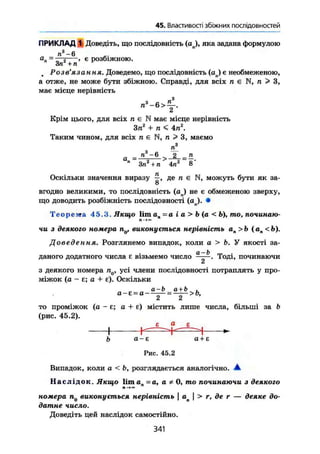 45. Властивості збіжних послідовностей
ПРИКЛАД 1 Доведіть, що послідовність (ап), яка задана формулою
а. -
п 3
- 6
 = —5 . є розбіжною.
Зп + п
Розв'язання. Доведемо, що послідовність {ап) е необмеженою,
а отже, не може бути збіжною. Справді, для всіх п є п > З,
має місце нерівність
Крім цього, для всіх л є N має місце нерівність
Зп2
+ п< 4пг
.
Таким чином, для всіх и є N, п > 3, маємо
/г3
а = а
*~6
= £
» Зп2
+ п 4п2
8"
Оскільки значення виразу де п є N, можуть бути як за-
о
вгодно великими, то послідовність (aj не є обмеженою зверху,
що доводить розбіжність послідовності (ап). •
Teopewra 45.3.Яки^о l i m ап = а і а > b (а < b), то, починаю-
чи з деякого номера nQ, виконується нерівність я„ > Ь (ап <Ь).
Доведення. Розглянемо випадок, коли а > Ь. У якості за-
даного додатного числа е візьмемо число ^. Тоді, починаючи
з деякого номера nQ, усі члени послідовності потраплять у про-
міжок (а - є; а + є). Оскільки
а-Ь а+Ь .
а - є - а — = —— > о,
2 2
то проміжок (а - £; а + є) містить лише числа, більші за b
(рис. 45.2).
^ ^ £ ^
b а-є а+Е
Рис. 45.2
Випадок, коли а < Ь, розглядається аналогічно. А
Н а с л і д о к . Якщо lima -а, а * 0, то починаючи з деякогол-»«
номера п0 виконується нерівність  ая | > г, де г — деяке до-
датне число.
Доведіть цей наслідок самостійно.
341
 