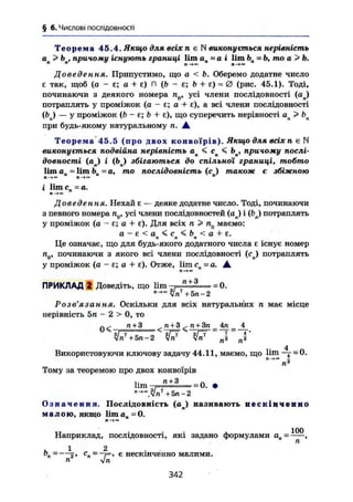 § 6. Числові ПОСЛІДОВНОСТІ
Т е о р е м а 45.4, Якщо для всіх п є N виковується нерівність
а > h , причому існують границі Ііт ап=а і lim Ьп = Ь, то а Ь.
Доведення. Припустимо, що а < Ь. Оберемо додатне число
є так, щоб (о - є; о + є) П (Ь - є; b + є) = 0 (рис, 45.1). Тоді,
починаючи з деякого номера п0, усі члени послідовності (ап)
потраплять у проміжок (а - є; а + є), а всі члени послідовності
(&,) — У проміжок (Ь - є; b + є), що суперечить нерівності ап > £>п
при будь-якому натуральному п. А
Теорема 45.5 (про двох конвоїрів). Якщо для всіх п є N
виконується подвійна нерівність ап < сп < Ьп, причому послі-
довності (ап) і ( b j збігаються до спільної границі, тобто
lim an lim bn ~ а, то послідовність (с ) також є збіжною
п « п и 71
і lim сп = а.
Доведення. Нехай е — деяке додатне число. Тоді, починаючи
з певного номера nQ, усі члени послідовностей (aj і (bj потраплять
у проміжок (а - є; а + є). Для всіх п > п0 маємо:
а - е < а < с < b < а + є.п п п
Це означає, що для будь-якого додатного числа е існує номер
п(), починаючи з якого всі члени послідовності (cj потраплять
у проміжок (а - є; а + Е). Отже, lim сп=а. А
ПРИКЛАД 2 Доведіть, що lim . " + Э
=0,
Vn1
+Ьп-2
Розв'язання. Оскільки для всіх натуральних п має місце
нерівність 5п — 2 > 0, то
п + 3 ^ п + 3 < п + 3п_4п_ 4
" yjn7
+5п-2 № 4
Використовуючи ключову задачу 44.11, маємо, що lim -т =0.
п6
Тому за теоремою про двох конвоїрів
hm =0. •
О з н а ч е н н я . Послідовність (aj називають н е с к і н ч е н н о
м а л о ю , якщо lim ап ~ 0.
Наприклад, послідовності, які задано формулами =
, 1 2 . .
0„ = 2* С
п~~Г> € нескінченно малими.
п ijn
342
 