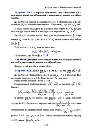 45. Властивості збіжних послідовностей
Т е о р е м а 45.7. Добуток обмеженої послідовності і не-
скінченно малої послідовності є нескінченно малою послідов-
ністю.
•Доведення. Нехай послідовність (ап) є обмеженою, а послі-
довність (ßn) — нескінченно малою. Покажемо, що lim ü„ß„ =0.
У силу ключової задачі 43.12 існує таке число С > 0, що для
всіх натуральних чисел п виконується нерівність | ап | < С.
U Є
Нехай є — додатне число. Тоді для додатного числа — існує
С
номер п0 такий, що для всіх п > п0 виконується нерівність
! М < § .
Тоді для всіх п > п0 можна записати
| e A H « » H ß J < c - § = b
Це означає, що lim aßn = 0. •
л-f«
Наслідок. Добуток нескінченно малої та збіжної послідов-
ностей є нескінченно малою послідовністю.
Доведіть цей наслідок самостійно.
Т е о р е м а 45.8. Якщо U m a n = a , де а > 0, то lim Ja^~Ja.
п —> •> " п —> ~>
Доведення. Зауважимо, що з умови ап > 0 і теореми 45.4
випливає нерівність а > 0. Тому вираз J a має зміст.
Розглянемо випадок, коли а > 0.
Помножимо і поділимо вираз | фї^-Jä | на двочлен + 4а.
Маємо:
і
yfä^ + yfa
а -а
Jä^ + Jä
З умови Ііш а п ~ а маємо, що lim І а„ - о 1 = 0 (див. ключову
rt—n—»t™
задачу 44.22). Водночас з нерівностей випливає
Jan + Ja Ja
обмеженість послідовності із загальним членом •— —•/=. За тео-
Jan + -Ja
ремою 45.7 Мт J a ^ - J ä =0. Знову використовуючи задачу
n-fc«1 1
44.22, маємо lim Ja^ = Jä.
n - » »
346
 