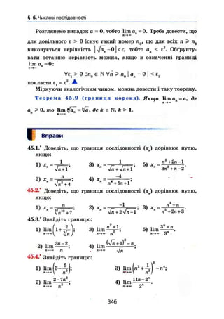 § 6. Числові послідовності
Розглянемо випадок а = 0, тобто lim ап = 0. Треба довести, що
ге-»»
для довільного є > 0 існує такий номер пд, що для всіх п > П0
виконується нерівність тобто ап < є2
. Обґрунту-
вати останню нерівність можна, якщо в означенні границі
lim а = 0:
Ve, > 0 є N Уп > пп j а - 0 І < є,
і о и г
п ' 1
покласти Ej = Е2
. ^
Міркуючи аналогічним чином, можна довести і таку теорему.
Т е о р е м а 45.9 ( г р а н и ц я кореня). Якщо 1 і т а п = а , де
ап > 0, то lim tfa^ = tfa, де k є IM, k > 1.
Вправи
45.1.* Доведіть, що границя послідовності (хл) дорівнює нулю,
якщо:
І ол 1 С1 п2
+ 2п-1
Vn + l Vn+V« +1 an +n-Z
2) x — —-; 4) X = — —
Vn3
+ 4 п + 5га +1
45.2.* Доведіть, що границя послідовності ( x j дорівнює нулю,
якщо:
п -1 „ п3
+ п
D *П=ТП==> 2) г ; 3) *„ = -
" V^ + 2 V ^ T ' " п5
+ 2n + 3 '
45.3.* Знайдіть границю:
1) lim (1+^=1; 3) lim 5 ) l i m ^ ± « .
л-»<"і j л->™ n л-»™ a
„ч ,. 3n-2 (Vn+l) — л
2) lim ; 4) lim ,= ;
45.4.' Знайдіть границю:
1) lim (з-Д-); 3) lim [n2
+ -л4
;
л-»- n I в«-»~ n I
2 ) l i m ^ n l ; 4) ü m ^ .
346
 