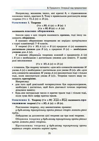 3. Предикати. Операції над предикатами
Наприклад, множина чисел, які кратні 6, є підмножиною
множини чисел, кратних 3. Тому е правильною розглянута вище
теорема (Vn є N) А (п) => В (п).
О з н а ч е н н я 1. Теореми
(V* є М) А (х) => В (яг) і
(Vx Є М) В (ж) => А (ж)
називають в з а є м н о о б е р н е н и м и .
Інколи одну з цих теорем називають прямою, тоді іншу на-
зивають оберненою.
З взаємно оберненими теоремами ви нерідко зустрічалися
в курсі планіметрії 7-9 класів.
У теоремі (Vx є М) А (х) В (х) предикат А (х) називають
достатньою умовою для В (х), а предикат В (х) — необхідною
умовою для А (х).
У взаємно обернених теоремах кожний з предикатів А (х)
і В (х) є необхідною і достатньою умовою для іншого. У цьому
разі висловлення
(Vx є М) А (х) « В (х)
є істинним. Цю теорему читають: «для всіх елементів множини М
умова А (х) є необхідною і достатньою для умови В (х)» або «для
всіх елементів множини М умова А (х) виконується тоді і тільки
тоді, коли виконується умова В (х)». Теореми такого виду на-
зивають критеріями.
Наприклад:
• для того щоб довільний чотирикутник був паралелограмом,
необхідно і достатньо, щоб його діагоналі точкою перетину
ділилися навпіл;
• будь-яке натуральне число п кратне трьом тоді і тільки тоді,
коли сума його цифр кратна трьом.
О з н а ч е н н я 2. Теорему (Vx е М ) А (х) => В(х) називають про-
т и л е ж н о ю теоремі (Vx є М ) А (х) => В (х).
Розглянемо теорему, яку вважатимемо прямою:
у будь-якому трикутнику проти рівних сторін лежать рівні
кути.
Побудуємо за допомогою цієї теореми ще три нові теореми.
Обернена теорема: у будь-якому трикутнику проти рівних
кутів лежать рівні сторони.
П р о т и л е ж н а теорема: у будь-якому трикутнику проти
нерівних сторін лежать нерівні кути.
35
 
