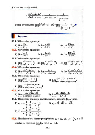 § 6. Числові послідовності
(4ла
+ п) - 4п2
_ п
І4п2
+ п + 2п лІ4п2
+ п + 2п
Тепер отримуємо lim (/4п*"+п - 2п) = lim . 1
— = —.
п-»» І 1
м + 2
Вправи
46.1.° Обчисліть границю:
2п
1) lim -
• л + 1'
46.2." Обчисліть границю:
п + 2
2) lim
1) lim-
Зп '
46.3/ Обчисліть границю:
п2
+ Зл +15
2) lim
п + 5,
п+4'
2д + 3,
Зп-4'
3) l i m ^ .
п-»~ п +1
3) lim
loo v ;
1) lim- „
М- 2л -л+ 100
л - Згс + 44
2) lim — •
46.4/ Обчисліть границю:
1) lim
-2гГ+7п + 1
л +1
46.5/ Обчисліть границю:
1) l i m f l ^ i . i t l ) ;7
п->»3-2п 4п + 5/
2п (Зл -1) (л + 4)
л + 5л - 7
2) Иш „ 5 п
— ;
"-»•• л +Зл-8
3) lim
3) lim
п-»- л + 2
4п5
+5п4
+3n-2
9п5
+ л3
-1
2
1п4
— л8
— л
3) lim
-Зп4
+П2
+ 12Л"
(л +1) (л - 2) (2л + 3)
~(4л-1)(л + 3)(5л-2)
2) lim
(4 + 5п) (2л + 1) (л +1) *
46.6/ Обчисліть границю:
.. п (ті +1) (л + 2)
' п1
^. (ті + 3) (п + 4) (п + 5)'
46.7/ Обчисліть границю послідовності, заданої формулою:
3)
1 і т (2л + 1)(3л-1)
2п -З
1) l + 1 + ^ + ... + i ;
2) Хп :
1 1 '
1 + - + -^- + ... + "
5 5 5"
46.8/ Послідовність задано рекурентно: х = V2, хл+1 =——, n е N.
2
Знайдіть границю lim (JC, + Х2 +... + ХП).
г»-»«
352
п
 