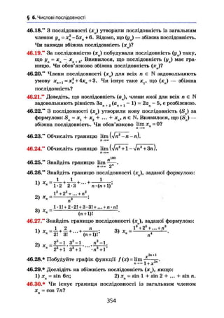 § 6. Числові послідовності
46.18." З послідовності (хп) утворили послідовність із загальним
членом у„=х2
- 5хл + 6. Відомо, що (уп) — збіжна послідовність.
Чи завжди збіжна послідовність (хп)?
46.19." За послідовністю (хд) побудували послідовність (ул) таку,
що уп~ хп - хп + 3. Виявилося, що послідовність (уп) має гра-
ницю. Чи обов'язково збіжна послідовність (хв)?
46.20." Члени послідовності (хп) для всіх п є N задовольняють
умову хл+1 = х2
+ 4хп + 3. Чи існує таке х , що (хл) — збіжна
послідовність?
46.21." Доведіть, що послідовність (ап), члени якої для всіх п є N
задовольняють рівність Зал +2 (ап + j - 1) = 2ап - 5, є розбіжною.
46.22." З послідовності (хп) утворили нову послідовність (SJ за
формулою: Sn = + х2 + ... + xn, п є N. Виявилося, що (Sn) —
збіжна послідовність. Чи обов'язково limx =0?
Л-»™
46.23." Обчисліть границю lim (Vn2
- n -n).
46.24." Обчисліть границю lim
Л-»™
л100
46.25." Знайдіть границю lim ——.
2
46.26." Знайдіть границю послідовності (хл), заданої формулою:
1 . 1 . 1
1> Х„ = ^ + + +
' Я 1.0 О. Q1-2 2-3 л-(п + 1)'
І2
+ 2Z
+... + п2
2) = і ;
п
_1-1І + 2-2! + 3-ЗІ + ... + п-пі
3 )
* » " (л + 1)І
46.27." Знайдіть границю послідовності (хл), заданої формулою:
i w - І Л • " • х —13
"+23
+ ... + п3
1} X
"~21 +
3l +
- +
(n+ l)- Ä) Х
"~ п4
2| ^ _ 23
-1 З8
-] ті3
— 1.
23
+ 1 З3
+ 1 " " • п 3
+ Г
ь . і
46.28.* Побудуйте графік функції f (х) = lim
1 + х2п
"
46.29.* Дослідіть на збіжність послідовність ( x j , якщо:
1) хл = sin 6п; 2) xn = sin 1 + sin 2 + ... + sin п.
46.30.* Чи існує границя послідовності із загальним членом
X = cos 7 піп
354
 