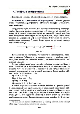 47. Теорема Вейєрштрасса
47. Теорема Вейєрштрасса
т
Важливою ознакою збіжності послідовності є така теорема.
Т е о р е м а 47.1 (теорема Вейєрштрасса) . Кожна зроста-
юча і обмежена зверху (спадна і обмежена знизу) послідовність
має границю.
Твердження цієї теореми має просту геометричну інтерпре-
тацію. Справді, якщо послідовність (*ч) зростає, то кожний на-
ступний її член буде розташований на числовій прямій правіше
всіх попередніх членів (рис 47.1). Крім цього, за рахунок обме-
женості послідовності (зеп) зверху числом С її члени не можуть
необмежено зростати. А отже, існує число х, до якого прямує
послідовність (JC ).
* • • — « т І І І М Ц — І >-
Х
1 Х
2 Х
3 Х
* X С
Рис. 47.1
Незважаючи на наочність геометричної інтерпретації, дове-
дення теореми Вейєрштрасса вимагає точного розуміння таких
складних понять як «числова пряма», «дійсне число» тощо. По-
яснимо сказане.
Один з найпоширеніших способів побудови множини дійсних
чисел пов'язаний з аксіоматичним описом її властивостей, на
кшталт того, як в геометрії за допомогою аксіом було визначено
основні властивості точки, прямої, площини. Серед аксіом дій-
сних чисел є, наприклад, такі:
1) а + b = b + а;
2) (а + b) с = ас + be;
3) (ab) с - a (be);
4) якщо a < b і b < с, то о < с.
Повний перелік зазвичай містить більше 10 різних умов1
і сформований так, щоб описати всі характерні властивості дій-
сних чисел, тобто дозволити відрізняти множину дійсних чисел
від інших множин. Тому серед аксіом дійсних чисел має бути
і така умова, яка відрізняє множину дійсних чисел від множини
раціональних чисел. Зауважимо, що жодна з аксіом 1)-4) не є та-
1
3 ним ви зможете познайомитися у вищому навчальному закладі
або у підручниках з математичного аналізу.
355
 