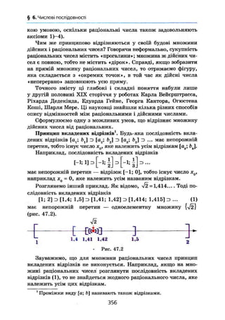 § 6. Числові послідовності
кою умовою, оскільки раціональні числа також задовольняють
аксіоми 1)-4).
Чим же принципово відрізняються у своїй будові множини
дійсних і раціональних чисел? Говорячи неформально, сукупність
раціональних чисел містить «прогалини»; множина ж дійсних чи-
сел є повною, тобто не містить «дірок». Справді, якщо зобразити
на прямій множину раціональних чисел, то отримаємо фігуру,
яка складається з «окремих точок», в той час як дійсні числа
«неперервно» заповнюють усю пряму.
Точного змісту ці глибокі і складні поняття набули лише
у другій половині XIX сторіччя у роботах Карла Вейєрштрасса,
Ріхарда Дедекінда, Едуарда Гейне, Георга Кантора, Огюстена
Коші, Шарля Мере. Ці науковці знайшли кілька різних способів
опису відмінностей між раціональними і дійсними числами.
Сформулюємо одну з можливих умов, що відрізняє множину
дійсних чисел від раціональних.
Принцип вкладених відрізків1
. Будь-яка послідовність вкла-
дених відрізків [а ; £>,] D [а2; f>2] D [ag; bg] э ... має непорожній
перетин, тобто існує число х(), яке належить усім відрізкам [ак] fcj.
Наприклад, послідовність вкладених відрізків
[-і; і] з
має непорожній перетин — відрізок [-1; 0], тобто існує число дт0,
наприклад лс0 = 0, яке належить усім названим відрізкам.
Розглянемо інший приклад. Як відомо, >/2 = 1,414.... Тоді по-
слідовність вкладених відрізків
[1; 2] з [1,4; 1,5] э [1,41; 1,42] з [1,414; 1,415] з ... (1)
має непорожній перетин — одноелементну множину
(рис. 47.2).
Г ГгЛ,-Г1 "І
—
LL l l ^ J J
, 1.4 1,41 1,
J42 1,
. .
Г
• Рис. 47.2
Зауважимо, що для множини раціональних чисел принцип
вкладених відрізків не виконується. Наприклад, якщо на мно-
жині раціональних чисел розглянути послідовність вкладених
відрізків (1), то не знайдеться жодного раціонального числа, яке
належить усім цих відрізкам.
1
Проміжки виду [а; ft] називають також відрізками.
356
 